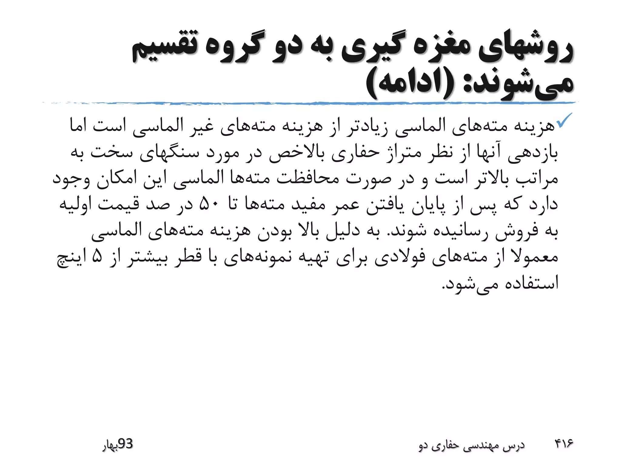 ‫تقسیم‬ ‫گروه‬ ‫دو‬ ‫به‬ ‫گیری‬ ‫مغزه‬ ‫روشهای‬
‫می‬‫شوند‬( :‫ادامه‬)
‫مته‬ ‫هزینه‬‫مته‬ ‫هزینه‬ ‫از‬ ‫زیادتر‬ ‫الماسی‬ ‫های‬‫ام‬ ‫است‬ ‫الماسی‬ ‫غیر‬ ‫های‬‫ا‬
‫به‬ ‫سخت‬ ‫سنگهای‬ ‫مورد‬ ‫در‬ ‫باالخص‬ ‫حفاری‬ ‫متراژ‬ ‫نظر‬ ‫از‬ ‫آنها‬ ‫بازدهی‬
‫مته‬ ‫محافظت‬ ‫صورت‬ ‫در‬ ‫و‬ ‫است‬ ‫باالتر‬ ‫مراتب‬‫وج‬ ‫امکان‬ ‫این‬ ‫الماسی‬ ‫ها‬‫ود‬
‫مته‬ ‫مفید‬ ‫عمر‬ ‫یافتن‬ ‫پایان‬ ‫از‬ ‫پس‬ ‫که‬ ‫دارد‬‫تا‬ ‫ها‬50‫اولیه‬ ‫قیمت‬ ‫صد‬ ‫در‬
‫شوند‬ ‫رسانیده‬ ‫فروش‬ ‫به‬.‫مته‬ ‫هزینه‬ ‫بودن‬ ‫باال‬ ‫دلیل‬ ‫به‬‫الماس‬ ‫های‬‫ی‬
‫مته‬ ‫از‬ ‫معموال‬‫نمونه‬ ‫تهیه‬ ‫برای‬ ‫فوالدی‬ ‫های‬‫از‬ ‫بیشتر‬ ‫قطر‬ ‫با‬ ‫های‬5‫اینچ‬
‫می‬ ‫استفاده‬‫شود‬.
‫39بهار‬ ‫دو‬ ‫حفاری‬ ‫مهندسی‬ ‫درس‬ 416
 