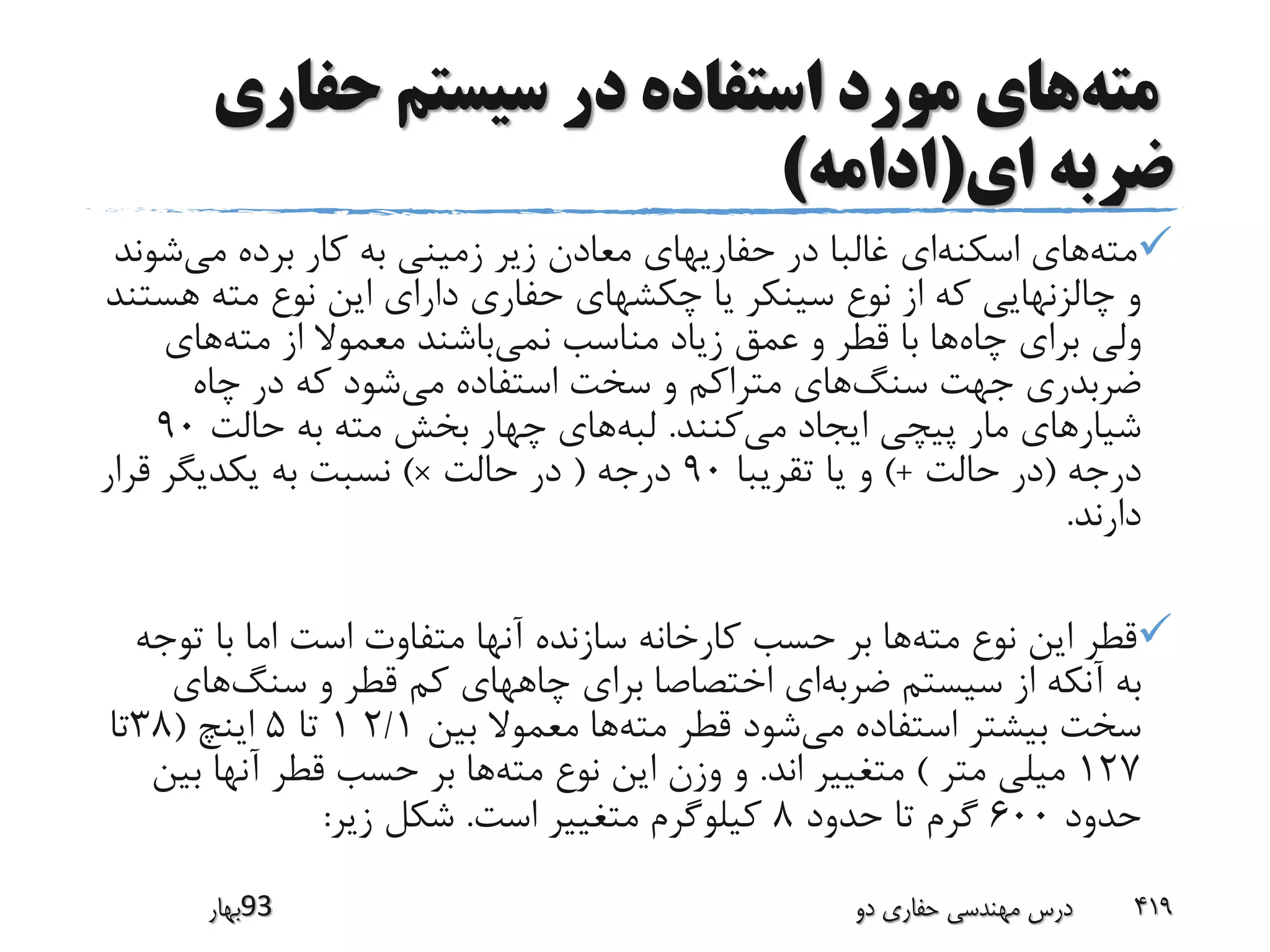 ‫مته‬‫حفاری‬ ‫سیستم‬ ‫در‬ ‫استفاده‬ ‫مورد‬ ‫های‬
‫ای‬ ‫ضربه‬(‫ادامه‬)
‫مته‬‫اسکنه‬ ‫های‬‫می‬ ‫برده‬ ‫کار‬ ‫به‬ ‫زمینی‬ ‫زیر‬ ‫معادن‬ ‫حفاریهای‬ ‫در‬ ‫غالبا‬ ‫ای‬‫ش‬‫وند‬
‫ه‬ ‫مته‬ ‫نوع‬ ‫این‬ ‫دارای‬ ‫حفاری‬ ‫چکشهای‬ ‫یا‬ ‫سینکر‬ ‫نوع‬ ‫از‬ ‫که‬ ‫چالزنهایی‬ ‫و‬‫ستند‬
‫چاه‬ ‫برای‬ ‫ولی‬‫نمی‬ ‫مناسب‬ ‫زیاد‬ ‫عمق‬ ‫و‬ ‫قطر‬ ‫با‬ ‫ها‬‫مته‬ ‫از‬ ‫معموال‬ ‫باشند‬‫های‬
‫سنگ‬ ‫جهت‬ ‫ضربدری‬‫می‬ ‫استفاده‬ ‫سخت‬ ‫و‬ ‫متراکم‬ ‫های‬‫چاه‬ ‫در‬ ‫که‬ ‫شود‬
‫می‬ ‫ایجاد‬ ‫پیچی‬ ‫مار‬ ‫شیارهای‬‫کنند‬.‫لبه‬‫حالت‬ ‫به‬ ‫مته‬ ‫بخش‬ ‫چهار‬ ‫های‬90
‫درجه‬(‫حالت‬ ‫در‬)+‫تقریبا‬ ‫یا‬ ‫و‬90‫درجه‬(‫حالت‬ ‫در‬×)‫قرار‬ ‫یکدیگر‬ ‫به‬ ‫نسبت‬
‫دارند‬.
‫مته‬ ‫نوع‬ ‫این‬ ‫قطر‬‫ت‬ ‫با‬ ‫اما‬ ‫است‬ ‫متفاوت‬ ‫آنها‬ ‫سازنده‬ ‫کارخانه‬ ‫حسب‬ ‫بر‬ ‫ها‬‫وجه‬
‫ضربه‬ ‫سیستم‬ ‫از‬ ‫آنکه‬ ‫به‬‫سنگ‬ ‫و‬ ‫قطر‬ ‫کم‬ ‫چاههای‬ ‫برای‬ ‫اختصاصا‬ ‫ای‬‫های‬
‫می‬ ‫استفاده‬ ‫بیشتر‬ ‫سخت‬‫مته‬ ‫قطر‬ ‫شود‬‫بین‬ ‫معموال‬ ‫ها‬2/11‫تا‬5‫اینچ‬(38‫تا‬
127‫متر‬ ‫میلی‬)‫اند‬ ‫متغییر‬.‫مته‬ ‫نوع‬ ‫این‬ ‫وزن‬ ‫و‬‫ب‬ ‫آنها‬ ‫قطر‬ ‫حسب‬ ‫بر‬ ‫ها‬‫ین‬
‫حدود‬600‫حدود‬ ‫تا‬ ‫گرم‬8‫است‬ ‫متغییر‬ ‫کیلوگرم‬.‫زیر‬ ‫شکل‬:
‫39بهار‬ ‫دو‬ ‫حفاری‬ ‫مهندسی‬ ‫درس‬ 419
 