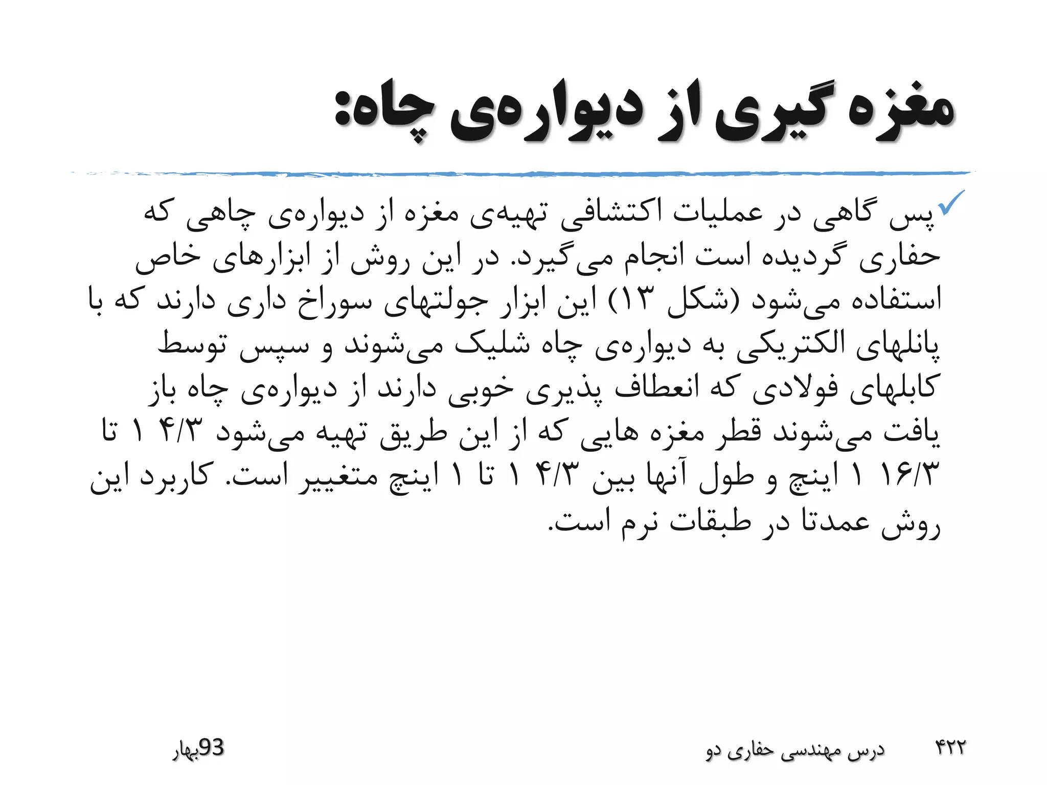 ‫دیواره‬ ‫از‬ ‫گیری‬ ‫مغزه‬‫چاه‬ ‫ی‬:
‫تهیه‬ ‫اکتشافی‬ ‫عملیات‬ ‫در‬ ‫گاهی‬ ‫پس‬‫دیواره‬ ‫از‬ ‫مغزه‬ ‫ی‬‫که‬ ‫چاهی‬ ‫ی‬
‫می‬ ‫انجام‬ ‫است‬ ‫گردیده‬ ‫حفاری‬‫گیرد‬.‫خاص‬ ‫ابزارهای‬ ‫از‬ ‫روش‬ ‫این‬ ‫در‬
‫می‬ ‫استفاده‬‫شود‬(‫شکل‬13)‫با‬ ‫که‬ ‫دارند‬ ‫داری‬ ‫سوراخ‬ ‫جولتهای‬ ‫ابزار‬ ‫این‬
‫دیواره‬ ‫به‬ ‫الکتریکی‬ ‫پانلهای‬‫می‬ ‫شلیک‬ ‫چاه‬ ‫ی‬‫ت‬ ‫سپس‬ ‫و‬ ‫شوند‬‫وسط‬
‫دیواره‬ ‫از‬ ‫دارند‬ ‫خوبی‬ ‫پذیری‬ ‫انعطاف‬ ‫که‬ ‫فوالدی‬ ‫کابلهای‬‫باز‬ ‫چاه‬ ‫ی‬
‫می‬ ‫یافت‬‫می‬ ‫تهیه‬ ‫طریق‬ ‫این‬ ‫از‬ ‫که‬ ‫هایی‬ ‫مغزه‬ ‫قطر‬ ‫شوند‬‫شود‬4/31‫تا‬
16/31‫بین‬ ‫آنها‬ ‫طول‬ ‫و‬ ‫اینچ‬4/31‫تا‬1‫است‬ ‫متغییر‬ ‫اینچ‬.‫این‬ ‫کاربرد‬
‫است‬ ‫نرم‬ ‫طبقات‬ ‫در‬ ‫عمدتا‬ ‫روش‬.
‫39بهار‬ ‫دو‬ ‫حفاری‬ ‫مهندسی‬ ‫درس‬ 422
 