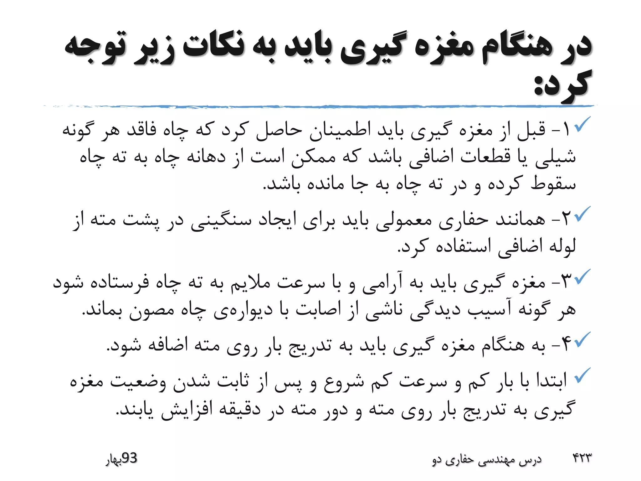 ‫زیر‬ ‫نکات‬ ‫به‬ ‫باید‬ ‫گیری‬ ‫مغزه‬ ‫هنگام‬ ‫در‬‫توجه‬
‫کرد‬:
1-‫گ‬ ‫هر‬ ‫فاقد‬ ‫چاه‬ ‫که‬ ‫کرد‬ ‫حاصل‬ ‫اطمینان‬ ‫باید‬ ‫گیری‬ ‫مغزه‬ ‫از‬ ‫قبل‬‫ونه‬
‫چ‬ ‫ته‬ ‫به‬ ‫چاه‬ ‫دهانه‬ ‫از‬ ‫است‬ ‫ممکن‬ ‫که‬ ‫باشد‬ ‫اضافی‬ ‫قطعات‬ ‫یا‬ ‫شیلی‬‫اه‬
‫باشد‬ ‫مانده‬ ‫جا‬ ‫به‬ ‫چاه‬ ‫ته‬ ‫در‬ ‫و‬ ‫کرده‬ ‫سقوط‬.
2-‫مت‬ ‫پشت‬ ‫در‬ ‫سنگینی‬ ‫ایجاد‬ ‫برای‬ ‫باید‬ ‫معمولی‬ ‫حفاری‬ ‫همانند‬‫از‬ ‫ه‬
‫کرد‬ ‫استفاده‬ ‫اضافی‬ ‫لوله‬.
3-‫فرستا‬ ‫چاه‬ ‫ته‬ ‫به‬ ‫مالیم‬ ‫سرعت‬ ‫با‬ ‫و‬ ‫آرامی‬ ‫به‬ ‫باید‬ ‫گیری‬ ‫مغزه‬‫شود‬ ‫ده‬
‫دیواره‬ ‫با‬ ‫اصابت‬ ‫از‬ ‫ناشی‬ ‫دیدگی‬ ‫آسیب‬ ‫گونه‬ ‫هر‬‫بما‬ ‫مصون‬ ‫چاه‬ ‫ی‬‫ند‬.
4-‫شود‬ ‫اضافه‬ ‫مته‬ ‫روی‬ ‫بار‬ ‫تدریج‬ ‫به‬ ‫باید‬ ‫گیری‬ ‫مغزه‬ ‫هنگام‬ ‫به‬.
‫وضعیت‬ ‫شدن‬ ‫ثابت‬ ‫از‬ ‫پس‬ ‫و‬ ‫شروع‬ ‫کم‬ ‫سرعت‬ ‫و‬ ‫کم‬ ‫بار‬ ‫با‬ ‫ابتدا‬‫مغزه‬
‫یابند‬ ‫افزایش‬ ‫دقیقه‬ ‫در‬ ‫مته‬ ‫دور‬ ‫و‬ ‫مته‬ ‫روی‬ ‫بار‬ ‫تدریج‬ ‫به‬ ‫گیری‬.
‫39بهار‬ ‫دو‬ ‫حفاری‬ ‫مهندسی‬ ‫درس‬ 423
 