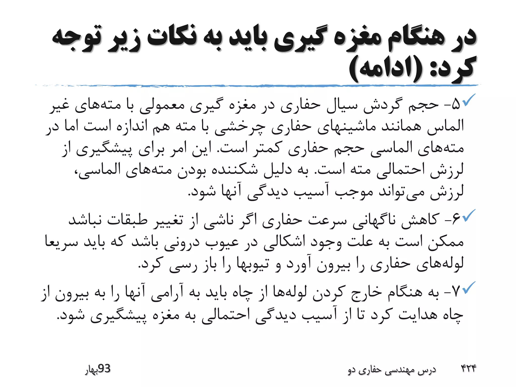 ‫زیر‬ ‫نکات‬ ‫به‬ ‫باید‬ ‫گیری‬ ‫مغزه‬ ‫هنگام‬ ‫در‬‫توجه‬
‫کرد‬( :‫ادامه‬)
5-‫مته‬ ‫با‬ ‫معمولی‬ ‫گیری‬ ‫مغزه‬ ‫در‬ ‫حفاری‬ ‫سیال‬ ‫گردش‬ ‫حجم‬‫غیر‬ ‫های‬
‫در‬ ‫اما‬ ‫است‬ ‫اندازه‬ ‫هم‬ ‫مته‬ ‫با‬ ‫چرخشی‬ ‫حفاری‬ ‫ماشینهای‬ ‫همانند‬ ‫الماس‬
‫مته‬‫است‬ ‫کمتر‬ ‫حفاری‬ ‫حجم‬ ‫الماسی‬ ‫های‬.‫پیشگیری‬ ‫برای‬ ‫امر‬ ‫این‬‫از‬
‫است‬ ‫مته‬ ‫احتمالی‬ ‫لرزش‬.‫مته‬ ‫بودن‬ ‫شکننده‬ ‫دلیل‬ ‫به‬‫الماسی‬ ‫های‬،
‫می‬ ‫لرزش‬‫شود‬ ‫آنها‬ ‫دیدگی‬ ‫آسیب‬ ‫موجب‬ ‫تواند‬.
6-‫نب‬ ‫طبقات‬ ‫تغییر‬ ‫از‬ ‫ناشی‬ ‫اگر‬ ‫حفاری‬ ‫سرعت‬ ‫ناگهانی‬ ‫کاهش‬‫اشد‬
‫باید‬ ‫که‬ ‫باشد‬ ‫درونی‬ ‫عیوب‬ ‫در‬ ‫اشکالی‬ ‫وجود‬ ‫علت‬ ‫به‬ ‫است‬ ‫ممکن‬‫سریعا‬
‫لوله‬‫کرد‬ ‫رسی‬ ‫باز‬ ‫را‬ ‫تیوبها‬ ‫و‬ ‫آورد‬ ‫بیرون‬ ‫را‬ ‫حفاری‬ ‫های‬.
7-‫لوله‬ ‫کردن‬ ‫خارج‬ ‫هنگام‬ ‫به‬‫بیرو‬ ‫به‬ ‫را‬ ‫آنها‬ ‫آرامی‬ ‫به‬ ‫باید‬ ‫چاه‬ ‫از‬ ‫ها‬‫از‬ ‫ن‬
‫ش‬ ‫پیشگیری‬ ‫مغزه‬ ‫به‬ ‫احتمالی‬ ‫دیدگی‬ ‫آسیب‬ ‫از‬ ‫تا‬ ‫کرد‬ ‫هدایت‬ ‫چاه‬‫ود‬.
‫39بهار‬ ‫دو‬ ‫حفاری‬ ‫مهندسی‬ ‫درس‬ 424
 