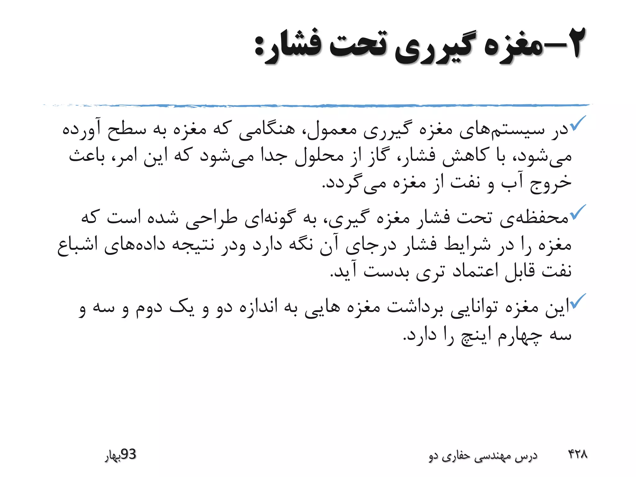 2-‫فشار‬ ‫تحت‬ ‫گیرری‬ ‫مغزه‬:
‫سیستم‬ ‫در‬‫آورد‬ ‫سطح‬ ‫به‬ ‫مغزه‬ ‫که‬ ‫هنگامی‬ ،‫معمول‬ ‫گیرری‬ ‫مغزه‬ ‫های‬‫ه‬
‫می‬‫می‬ ‫جدا‬ ‫محلول‬ ‫از‬ ‫گاز‬ ،‫فشار‬ ‫کاهش‬ ‫با‬ ،‫شود‬‫باعث‬ ،‫امر‬ ‫این‬ ‫که‬ ‫شود‬
‫می‬ ‫مغزه‬ ‫از‬ ‫نفت‬ ‫و‬ ‫آب‬ ‫خروج‬‫گردد‬.
‫محفظه‬‫گونه‬ ‫به‬ ،‫گیری‬ ‫مغزه‬ ‫فشار‬ ‫تحت‬ ‫ی‬‫ک‬ ‫است‬ ‫شده‬ ‫طراحی‬ ‫ای‬‫ه‬
‫داده‬ ‫نتیجه‬ ‫ودر‬ ‫دارد‬ ‫نگه‬ ‫آن‬ ‫درجای‬ ‫فشار‬ ‫شرایط‬ ‫در‬ ‫را‬ ‫مغزه‬‫اشباع‬ ‫های‬
‫آید‬ ‫بدست‬ ‫تری‬ ‫اعتماد‬ ‫قابل‬ ‫نفت‬.
‫و‬ ‫سه‬ ‫و‬ ‫دوم‬ ‫یک‬ ‫و‬ ‫دو‬ ‫اندازه‬ ‫به‬ ‫هایی‬ ‫مغزه‬ ‫برداشت‬ ‫توانایی‬ ‫مغزه‬ ‫این‬
‫دارد‬ ‫را‬ ‫اینچ‬ ‫چهارم‬ ‫سه‬.
‫39بهار‬ ‫دو‬ ‫حفاری‬ ‫مهندسی‬ ‫درس‬ 428
 