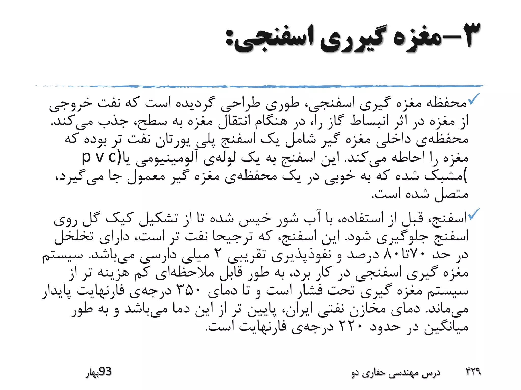 3-‫اسفنجی‬ ‫گیرری‬ ‫مغزه‬:
‫خروج‬ ‫نفت‬ ‫که‬ ‫است‬ ‫گردیده‬ ‫طراحی‬ ‫طوری‬ ،‫اسفنجی‬ ‫گیری‬ ‫مغزه‬ ‫محفظه‬‫ی‬
‫می‬ ‫جذب‬ ،‫سطح‬ ‫به‬ ‫مغزه‬ ‫انتقال‬ ‫هنگام‬ ‫در‬ ،‫را‬ ‫گاز‬ ‫انبساط‬ ‫اثر‬ ‫در‬ ‫مغزه‬ ‫از‬‫ک‬‫ند‬.
‫محفظه‬‫بو‬ ‫تر‬ ‫نفت‬ ‫یورتان‬ ‫پلی‬ ‫اسفنج‬ ‫یک‬ ‫شامل‬ ‫گیر‬ ‫مغزه‬ ‫داخلی‬ ‫ی‬‫که‬ ‫ده‬
‫می‬ ‫احاطه‬ ‫را‬ ‫مغزه‬‫کند‬.‫لوله‬ ‫یک‬ ‫به‬ ‫اسفنج‬ ‫این‬‫یا‬ ‫آلومینیومی‬ ‫ی‬p v c)
(‫محفظه‬ ‫یک‬ ‫در‬ ‫خوبی‬ ‫به‬ ‫که‬ ‫شده‬ ‫مشبک‬‫می‬ ‫جا‬ ‫معمول‬ ‫گیر‬ ‫مغزه‬ ‫ی‬‫گیر‬،‫د‬
‫است‬ ‫شده‬ ‫متصل‬.
‫گ‬ ‫کیک‬ ‫تشکیل‬ ‫از‬ ‫تا‬ ‫شده‬ ‫خیس‬ ‫شور‬ ‫آب‬ ‫با‬ ،‫استفاده‬ ‫از‬ ‫قبل‬ ،‫اسفنج‬‫روی‬ ‫ل‬
‫شود‬ ‫جلوگیری‬ ‫اسفنج‬.‫ت‬ ‫دارای‬ ،‫است‬ ‫تر‬ ‫نفت‬ ‫ترجیحا‬ ‫که‬ ،‫اسفنج‬ ‫این‬‫خلخل‬
‫حد‬ ‫در‬70‫تا‬80‫تقریبی‬ ‫نفوذپذیری‬ ‫و‬ ‫درصد‬2‫می‬ ‫دارسی‬ ‫میلی‬‫باشد‬.‫سیستم‬
‫مالحظه‬ ‫قابل‬ ‫طور‬ ‫به‬ ،‫برد‬ ‫کار‬ ‫در‬ ‫اسفنجی‬ ‫گیری‬ ‫مغزه‬‫تر‬ ‫هزینه‬ ‫کم‬ ‫ای‬‫از‬
‫دمای‬ ‫تا‬ ‫و‬ ‫است‬ ‫فشار‬ ‫تحت‬ ‫گیری‬ ‫مغزه‬ ‫سیستم‬350‫درجه‬‫پایدار‬ ‫فارنهایت‬ ‫ی‬
‫می‬‫ماند‬.‫می‬ ‫دما‬ ‫این‬ ‫از‬ ‫تر‬ ‫پایین‬ ،‫ایران‬ ‫نفتی‬ ‫مخازن‬ ‫دمای‬‫طو‬ ‫به‬ ‫و‬ ‫باشد‬‫ر‬
‫حدود‬ ‫در‬ ‫میانگین‬220‫درجه‬‫است‬ ‫فارنهایت‬ ‫ی‬.
‫39بهار‬ ‫دو‬ ‫حفاری‬ ‫مهندسی‬ ‫درس‬ 429
 