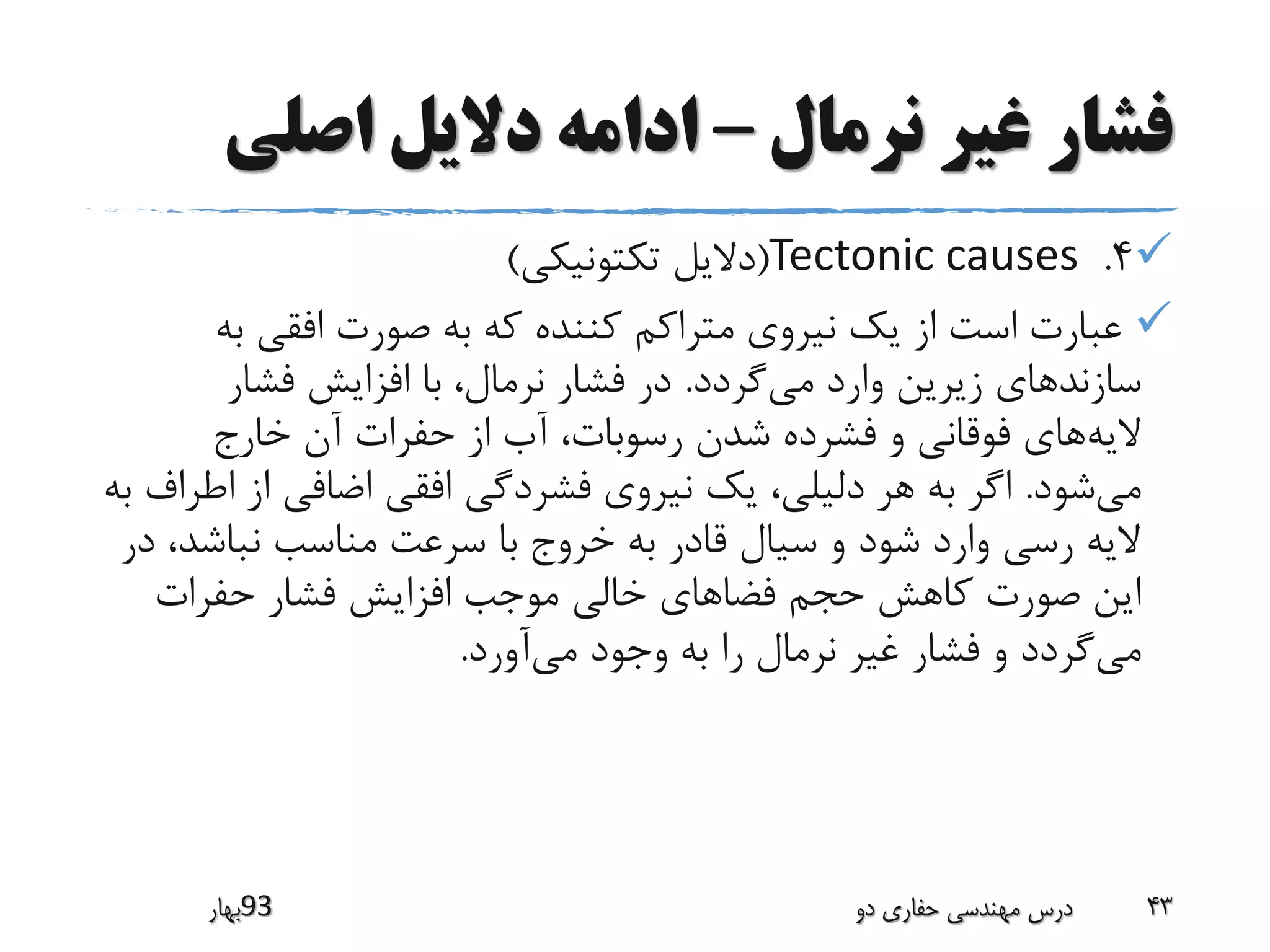 ‫نرمال‬ ‫غیر‬ ‫فشار‬–‫اصلی‬ ‫دالیل‬ ‫ادامه‬
4.Tectonic causes(‫تکتونیکی‬ ‫دالیل‬)
‫به‬ ‫افقی‬ ‫صورت‬ ‫به‬ ‫که‬ ‫کننده‬ ‫متراکم‬ ‫نیروی‬ ‫یک‬ ‫از‬ ‫است‬ ‫عبارت‬
‫سازند‬‫می‬ ‫وارد‬ ‫زیرین‬ ‫های‬‫گردد‬.‫فشار‬ ‫افزایش‬ ‫با‬ ،‫نرمال‬ ‫فشار‬ ‫در‬
‫الیه‬‫خارج‬ ‫آن‬ ‫حفرات‬ ‫از‬ ‫آب‬ ،‫رسوبات‬ ‫شدن‬ ‫فشرده‬ ‫و‬ ‫فوقانی‬ ‫های‬
‫می‬‫شود‬.‫ا‬ ‫از‬ ‫اضافی‬ ‫افقی‬ ‫فشردگی‬ ‫نیروی‬ ‫یک‬ ،‫دلیلی‬ ‫هر‬ ‫به‬ ‫اگر‬‫به‬ ‫طراف‬
‫نباشد‬ ‫مناسب‬ ‫سرعت‬ ‫با‬ ‫خروج‬ ‫به‬ ‫قادر‬ ‫سیال‬ ‫و‬ ‫شود‬ ‫وارد‬ ‫رسی‬ ‫الیه‬‫در‬ ،
‫حفرات‬ ‫فشار‬ ‫افزایش‬ ‫موجب‬ ‫خالی‬ ‫فضاهای‬ ‫حجم‬ ‫کاهش‬ ‫صورت‬ ‫این‬
‫می‬‫می‬ ‫وجود‬ ‫به‬ ‫را‬ ‫نرمال‬ ‫غیر‬ ‫فشار‬ ‫و‬ ‫گردد‬‫آورد‬.
‫39بهار‬ ‫دو‬ ‫حفاری‬ ‫مهندسی‬ ‫درس‬ 43
 