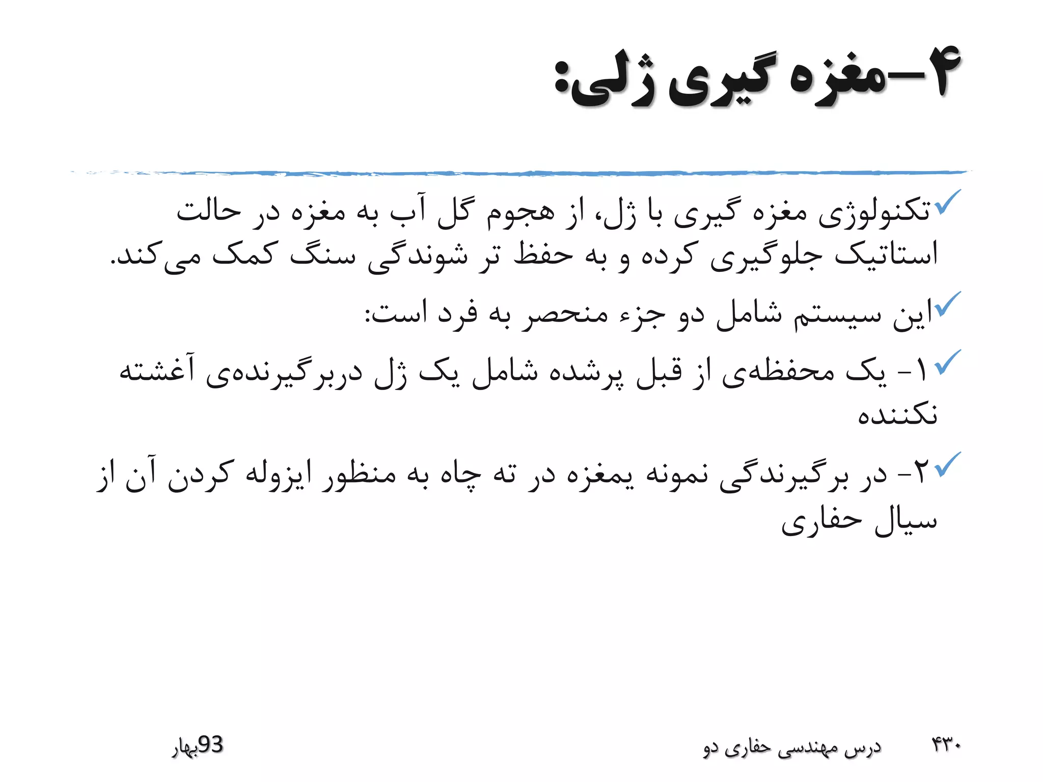 4-‫ژلی‬ ‫گیری‬ ‫مغزه‬:
‫حالت‬ ‫در‬ ‫مغزه‬ ‫به‬ ‫آب‬ ‫گل‬ ‫هجوم‬ ‫از‬ ،‫ژل‬ ‫با‬ ‫گیری‬ ‫مغزه‬ ‫تکنولوژی‬
‫م‬ ‫کمک‬ ‫سنگ‬ ‫شوندگی‬ ‫تر‬ ‫حفظ‬ ‫به‬ ‫و‬ ‫کرده‬ ‫جلوگیری‬ ‫استاتیک‬‫ی‬‫کند‬.
‫است‬ ‫فرد‬ ‫به‬ ‫منحصر‬ ‫جزء‬ ‫دو‬ ‫شامل‬ ‫سیستم‬ ‫این‬:
1-‫محفظه‬ ‫یک‬‫دربرگیرنده‬ ‫ژل‬ ‫یک‬ ‫شامل‬ ‫پرشده‬ ‫قبل‬ ‫از‬ ‫ی‬‫آغش‬ ‫ی‬‫ته‬
‫نکننده‬
2-‫کردن‬ ‫ایزوله‬ ‫منظور‬ ‫به‬ ‫چاه‬ ‫ته‬ ‫در‬ ‫یمغزه‬ ‫نمونه‬ ‫برگیرندگی‬ ‫در‬‫از‬ ‫آن‬
‫حفاری‬ ‫سیال‬
‫39بهار‬ ‫دو‬ ‫حفاری‬ ‫مهندسی‬ ‫درس‬ 430
 