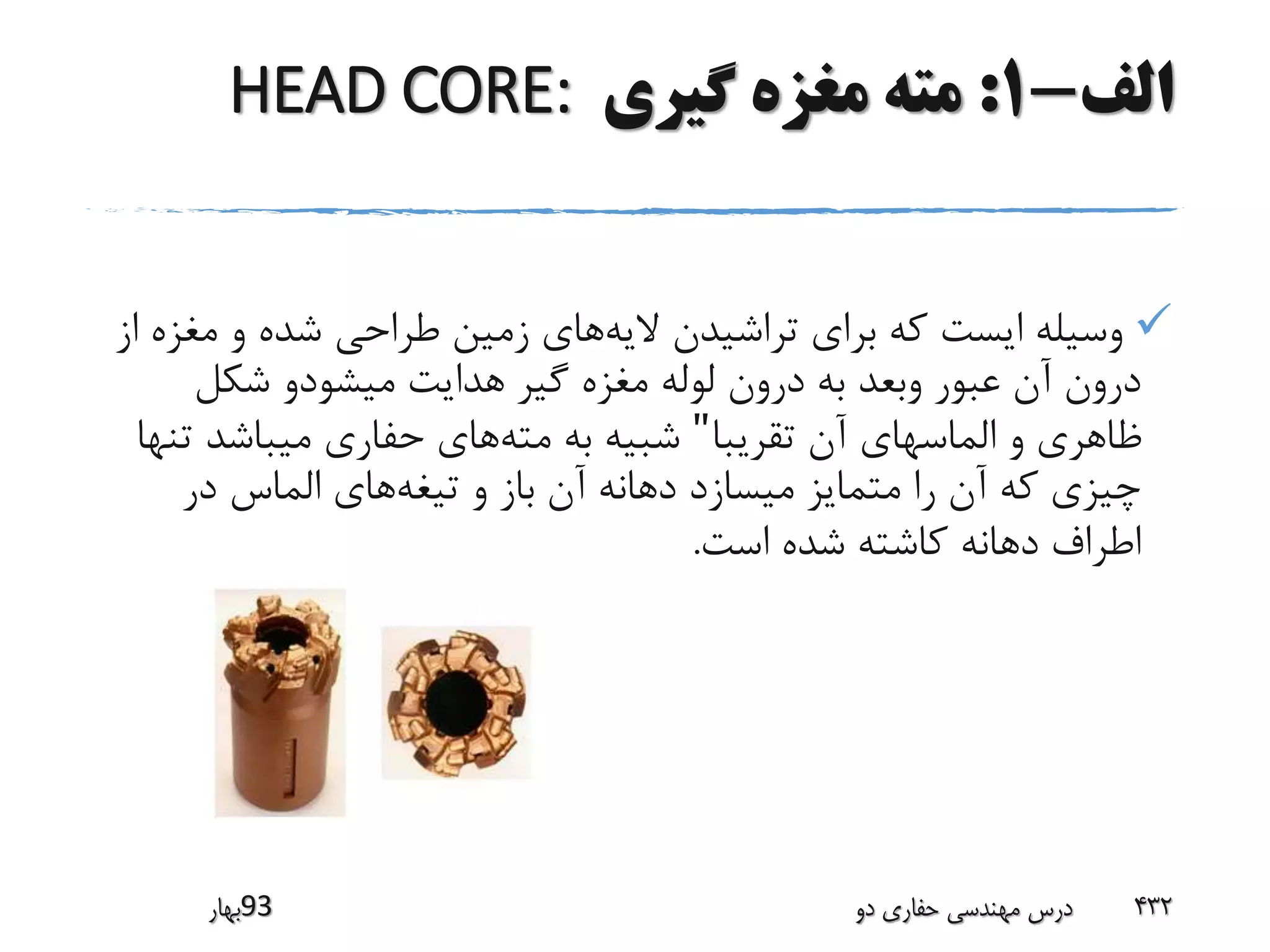 ‫الف‬-1:‫گیری‬ ‫مغزه‬ ‫مته‬HEAD CORE:
‫الیه‬ ‫تراشیدن‬ ‫برای‬ ‫که‬ ‫ایست‬ ‫وسیله‬‫مغ‬ ‫و‬ ‫شده‬ ‫طراحی‬ ‫زمین‬ ‫های‬‫از‬ ‫زه‬
‫شکل‬ ‫میشودو‬ ‫هدایت‬ ‫گیر‬ ‫مغزه‬ ‫لوله‬ ‫درون‬ ‫به‬ ‫وبعد‬ ‫عبور‬ ‫آن‬ ‫درون‬
‫تقریبا‬ ‫آن‬ ‫الماسهای‬ ‫و‬ ‫ظاهری‬"‫مته‬ ‫به‬ ‫شبیه‬‫ت‬ ‫میباشد‬ ‫حفاری‬ ‫های‬‫نها‬
‫تیغه‬ ‫و‬ ‫باز‬ ‫آن‬ ‫دهانه‬ ‫میسازد‬ ‫متمایز‬ ‫را‬ ‫آن‬ ‫که‬ ‫چیزی‬‫در‬ ‫الماس‬ ‫های‬
‫است‬ ‫شده‬ ‫کاشته‬ ‫دهانه‬ ‫اطراف‬.
‫39بهار‬ ‫دو‬ ‫حفاری‬ ‫مهندسی‬ ‫درس‬ 432
 