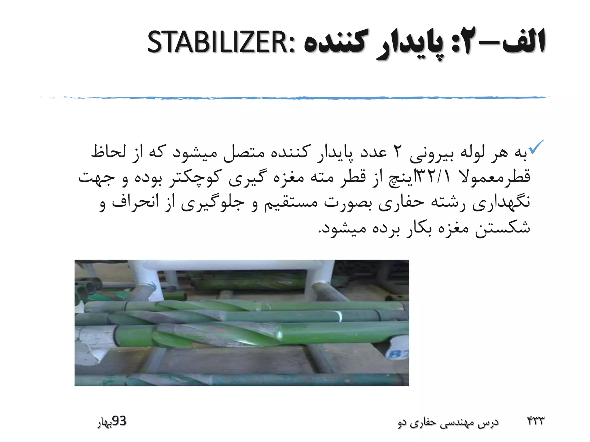 ‫الف‬-2:‫کننده‬ ‫پایدار‬STABILIZER:
‫بیرونی‬ ‫لوله‬ ‫هر‬ ‫به‬2‫لحاظ‬ ‫از‬ ‫که‬ ‫میشود‬ ‫متصل‬ ‫کننده‬ ‫پایدار‬ ‫عدد‬
‫قطرمعموال‬32/1‫جهت‬ ‫و‬ ‫بوده‬ ‫کوچکتر‬ ‫گیری‬ ‫مغزه‬ ‫مته‬ ‫قطر‬ ‫از‬ ‫اینچ‬
‫و‬ ‫انحراف‬ ‫از‬ ‫جلوگیری‬ ‫و‬ ‫مستقیم‬ ‫بصورت‬ ‫حفاری‬ ‫رشته‬ ‫نگهداری‬
‫میشود‬ ‫برده‬ ‫بکار‬ ‫مغزه‬ ‫شکستن‬.
‫39بهار‬ ‫دو‬ ‫حفاری‬ ‫مهندسی‬ ‫درس‬ 433
 