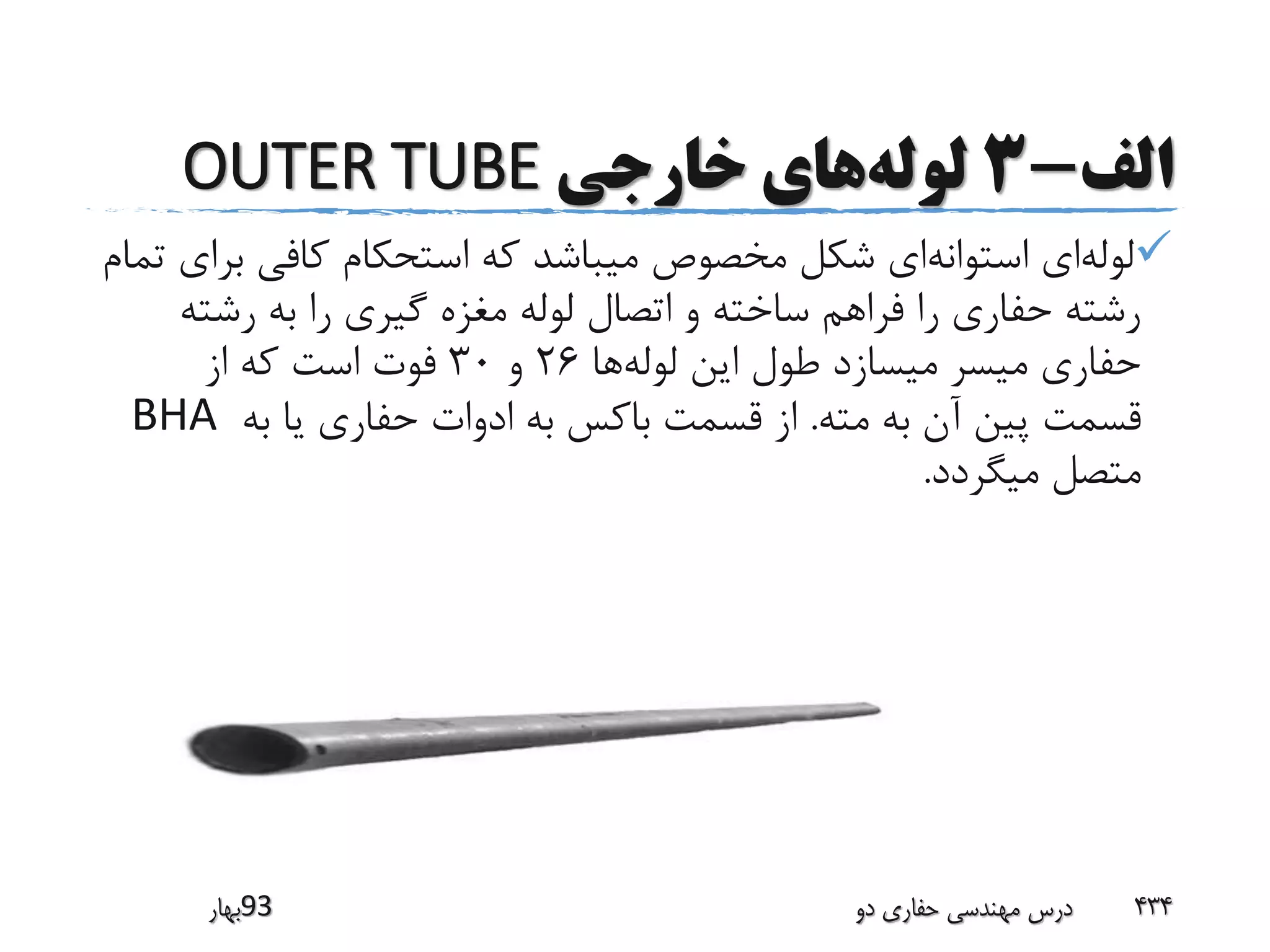 ‫الف‬-3‫لوله‬‫خارجی‬ ‫های‬OUTER TUBE
‫لوله‬‫استوانه‬ ‫ای‬‫ب‬ ‫کافی‬ ‫استحکام‬ ‫که‬ ‫میباشد‬ ‫مخصوص‬ ‫شکل‬ ‫ای‬‫تمام‬ ‫رای‬
‫رشت‬ ‫به‬ ‫را‬ ‫گیری‬ ‫مغزه‬ ‫لوله‬ ‫اتصال‬ ‫و‬ ‫ساخته‬ ‫فراهم‬ ‫را‬ ‫حفاری‬ ‫رشته‬‫ه‬
‫لوله‬ ‫این‬ ‫طول‬ ‫میسازد‬ ‫میسر‬ ‫حفاری‬‫ها‬26‫و‬30‫از‬ ‫که‬ ‫است‬ ‫فوت‬
‫مته‬ ‫به‬ ‫آن‬ ‫پین‬ ‫قسمت‬.‫به‬ ‫یا‬ ‫حفاری‬ ‫ادوات‬ ‫به‬ ‫باکس‬ ‫قسمت‬ ‫از‬BHA
‫میگردد‬ ‫متصل‬.
‫39بهار‬ ‫دو‬ ‫حفاری‬ ‫مهندسی‬ ‫درس‬ 434
 