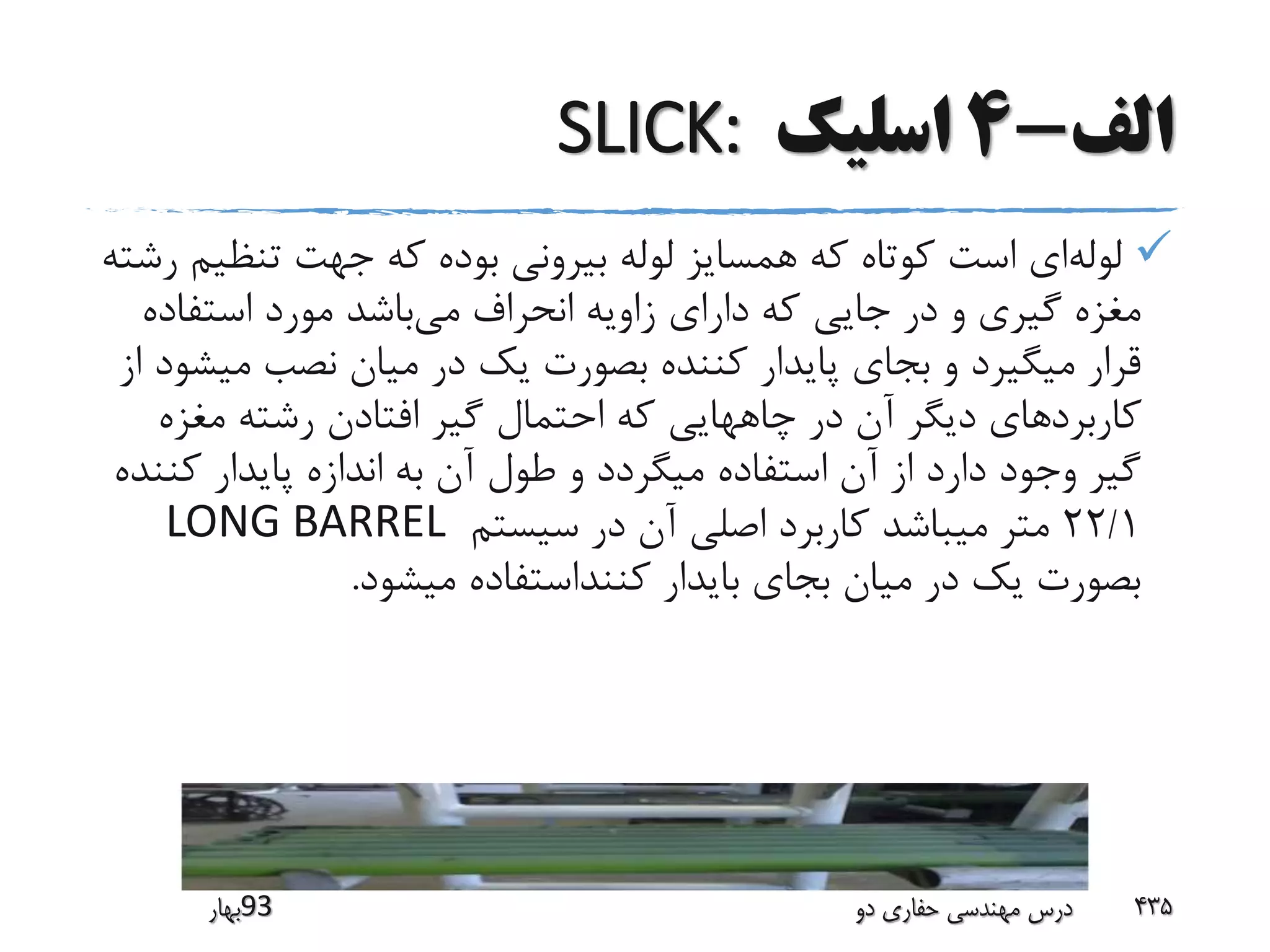 ‫الف‬-4‫اسلیک‬SLICK:
‫لوله‬‫تنظ‬ ‫جهت‬ ‫که‬ ‫بوده‬ ‫بیرونی‬ ‫لوله‬ ‫همسایز‬ ‫که‬ ‫کوتاه‬ ‫است‬ ‫ای‬‫رشته‬ ‫یم‬
‫می‬ ‫انحراف‬ ‫زاویه‬ ‫دارای‬ ‫که‬ ‫جایی‬ ‫در‬ ‫و‬ ‫گیری‬ ‫مغزه‬‫استفاد‬ ‫مورد‬ ‫باشد‬‫ه‬
‫می‬ ‫نصب‬ ‫میان‬ ‫در‬ ‫یک‬ ‫بصورت‬ ‫کننده‬ ‫پایدار‬ ‫بجای‬ ‫و‬ ‫میگیرد‬ ‫قرار‬‫از‬ ‫شود‬
‫کاربرد‬‫مغزه‬ ‫رشته‬ ‫افتادن‬ ‫گیر‬ ‫احتمال‬ ‫که‬ ‫چاههایی‬ ‫در‬ ‫آن‬ ‫دیگر‬ ‫های‬
‫کن‬ ‫پایدار‬ ‫اندازه‬ ‫به‬ ‫آن‬ ‫طول‬ ‫و‬ ‫میگردد‬ ‫استفاده‬ ‫آن‬ ‫از‬ ‫دارد‬ ‫وجود‬ ‫گیر‬‫نده‬
22/1‫سیستم‬ ‫در‬ ‫آن‬ ‫اصلی‬ ‫کاربرد‬ ‫میباشد‬ ‫متر‬LONG BARREL
‫میشود‬ ‫کننداستفاده‬ ‫بایدار‬ ‫بجای‬ ‫میان‬ ‫در‬ ‫یک‬ ‫بصورت‬.
‫39بهار‬ ‫دو‬ ‫حفاری‬ ‫مهندسی‬ ‫درس‬ 435
 