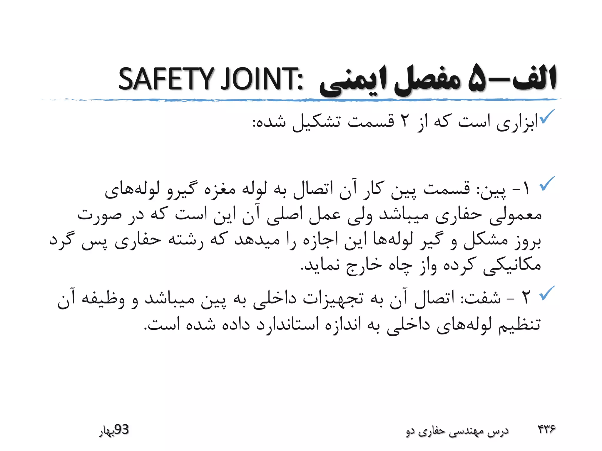 ‫الف‬-5‫ایمنی‬ ‫مفصل‬SAFETY JOINT:
‫از‬ ‫که‬ ‫است‬ ‫ابزاری‬2‫شده‬ ‫تشکیل‬ ‫قسمت‬:
1-‫پین‬:‫لوله‬ ‫گیرو‬ ‫مغزه‬ ‫لوله‬ ‫به‬ ‫اتصال‬ ‫آن‬ ‫کار‬ ‫پین‬ ‫قسمت‬‫های‬
‫صورت‬ ‫در‬ ‫که‬ ‫است‬ ‫این‬ ‫آن‬ ‫اصلی‬ ‫عمل‬ ‫ولی‬ ‫میباشد‬ ‫حفاری‬ ‫معمولی‬
‫لوله‬ ‫گیر‬ ‫و‬ ‫مشکل‬ ‫بروز‬‫پس‬ ‫حفاری‬ ‫رشته‬ ‫که‬ ‫میدهد‬ ‫را‬ ‫اجازه‬ ‫این‬ ‫ها‬‫گرد‬
‫نماید‬ ‫خارج‬ ‫چاه‬ ‫واز‬ ‫کرده‬ ‫مکانیکی‬.
2-‫شفت‬:‫وظی‬ ‫و‬ ‫میباشد‬ ‫پین‬ ‫به‬ ‫داخلی‬ ‫تجهیزات‬ ‫به‬ ‫آن‬ ‫اتصال‬‫آن‬ ‫فه‬
‫لوله‬ ‫تنظیم‬‫است‬ ‫شده‬ ‫داده‬ ‫استاندارد‬ ‫اندازه‬ ‫به‬ ‫داخلی‬ ‫های‬.
‫39بهار‬ ‫دو‬ ‫حفاری‬ ‫مهندسی‬ ‫درس‬ 436
 