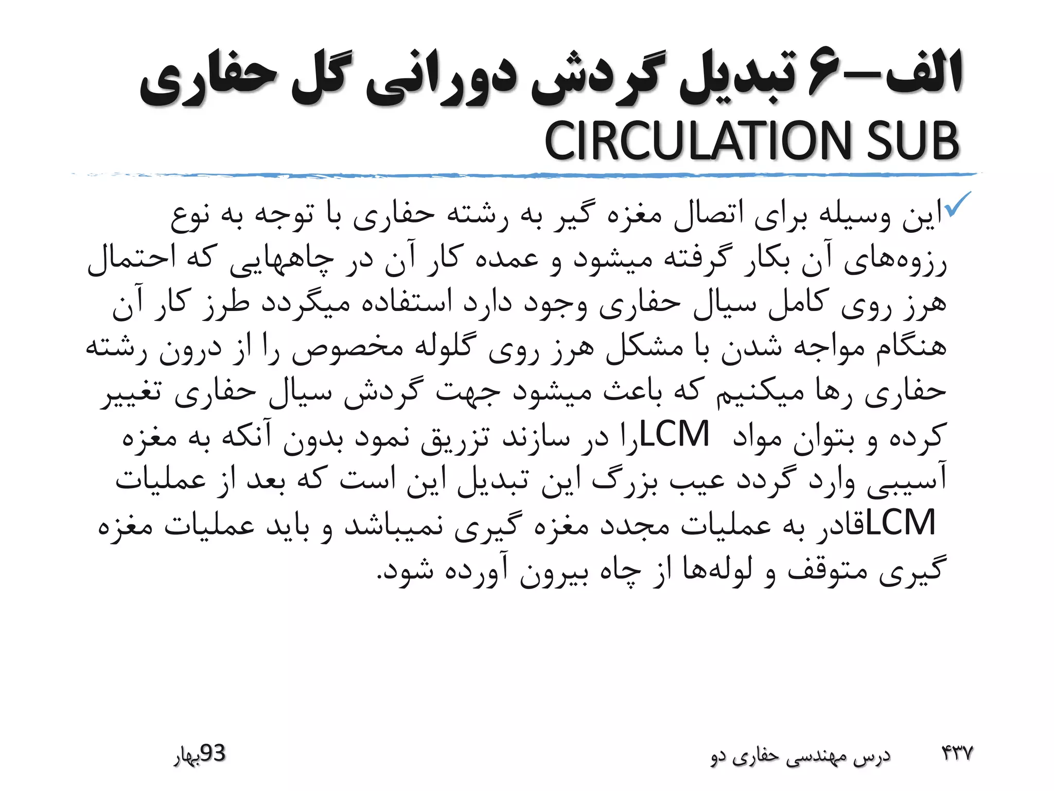 ‫الف‬-6‫حفاری‬ ‫گل‬ ‫دورانی‬ ‫گردش‬ ‫تبدیل‬
CIRCULATION SUB
‫ن‬ ‫به‬ ‫توجه‬ ‫با‬ ‫حفاری‬ ‫رشته‬ ‫به‬ ‫گیر‬ ‫مغزه‬ ‫اتصال‬ ‫برای‬ ‫وسیله‬ ‫این‬‫وع‬
‫رزوه‬‫احتمال‬ ‫که‬ ‫چاههایی‬ ‫در‬ ‫آن‬ ‫کار‬ ‫عمده‬ ‫و‬ ‫میشود‬ ‫گرفته‬ ‫بکار‬ ‫آن‬ ‫های‬
‫آن‬ ‫کار‬ ‫طرز‬ ‫میگردد‬ ‫استفاده‬ ‫دارد‬ ‫وجود‬ ‫حفاری‬ ‫سیال‬ ‫کامل‬ ‫روی‬ ‫هرز‬
‫رشت‬ ‫درون‬ ‫از‬ ‫را‬ ‫مخصوص‬ ‫گلوله‬ ‫روی‬ ‫هرز‬ ‫مشکل‬ ‫با‬ ‫شدن‬ ‫مواجه‬ ‫هنگام‬‫ه‬
‫تغ‬ ‫حفاری‬ ‫سیال‬ ‫گردش‬ ‫جهت‬ ‫میشود‬ ‫باعث‬ ‫که‬ ‫میکنیم‬ ‫رها‬ ‫حفاری‬‫ییر‬
‫مواد‬ ‫بتوان‬ ‫و‬ ‫کرده‬LCM‫مغزه‬ ‫به‬ ‫آنکه‬ ‫بدون‬ ‫نمود‬ ‫تزریق‬ ‫سازند‬ ‫در‬ ‫را‬
‫عم‬ ‫از‬ ‫بعد‬ ‫که‬ ‫است‬ ‫این‬ ‫تبدیل‬ ‫این‬ ‫بزرگ‬ ‫عیب‬ ‫گردد‬ ‫وارد‬ ‫آسیبی‬‫لیات‬
LCM‫م‬ ‫عملیات‬ ‫باید‬ ‫و‬ ‫نمیباشد‬ ‫گیری‬ ‫مغزه‬ ‫مجدد‬ ‫عملیات‬ ‫به‬ ‫قادر‬‫غزه‬
‫لوله‬ ‫و‬ ‫متوقف‬ ‫گیری‬‫شود‬ ‫آورده‬ ‫بیرون‬ ‫چاه‬ ‫از‬ ‫ها‬.
‫39بهار‬ ‫دو‬ ‫حفاری‬ ‫مهندسی‬ ‫درس‬ 437
 