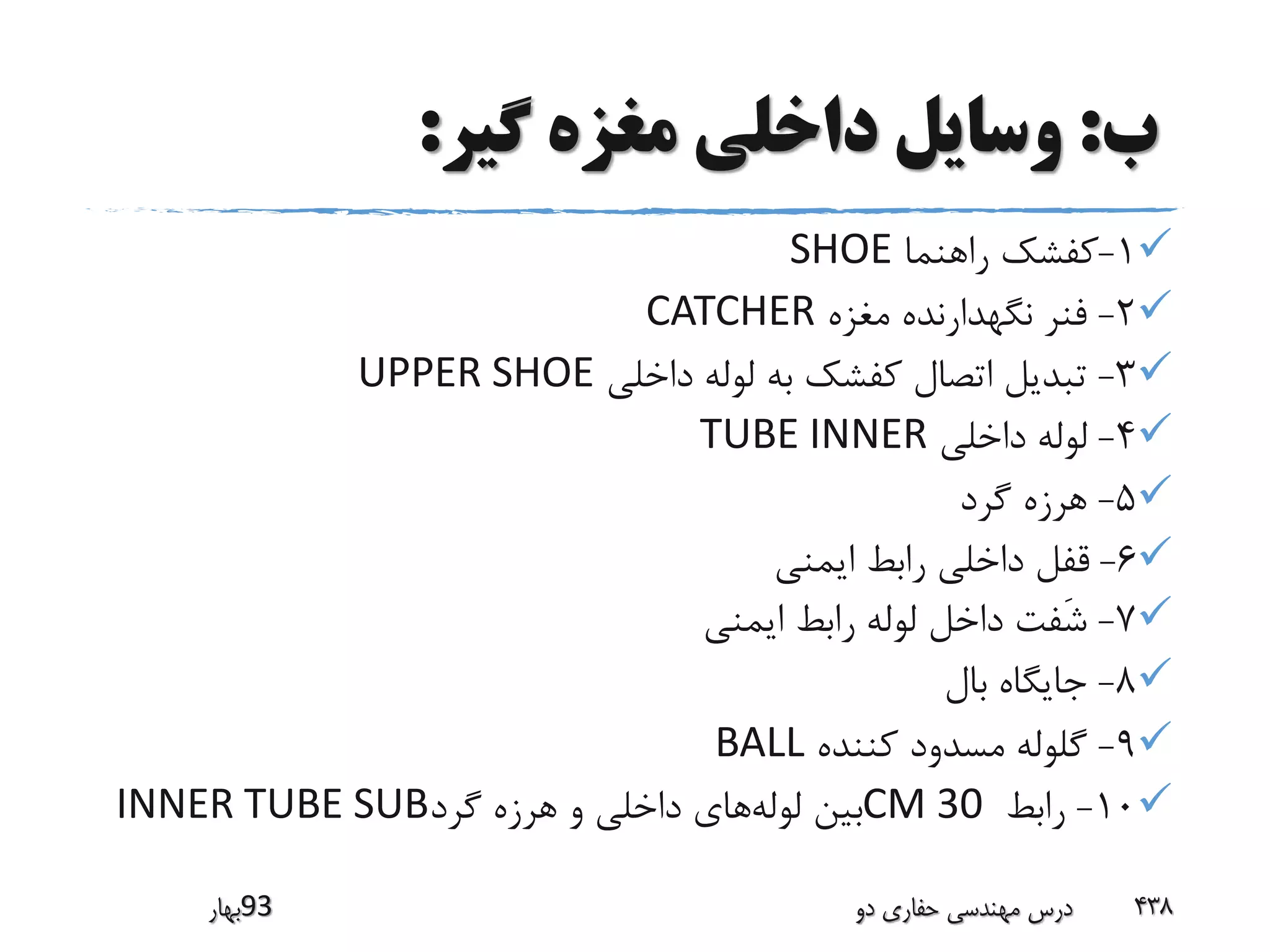 ‫ب‬:‫گیر‬ ‫مغزه‬ ‫داخلی‬ ‫وسایل‬:
1-‫راهنما‬ ‫کفشک‬SHOE
2-‫مغزه‬ ‫نگهدارنده‬ ‫فنر‬CATCHER
3-‫داخلی‬ ‫لوله‬ ‫به‬ ‫کفشک‬ ‫اتصال‬ ‫تبدیل‬UPPER SHOE
4-‫داخلی‬ ‫لوله‬TUBE INNER
5-‫گرد‬ ‫هرزه‬
6-‫ایمنی‬ ‫رابط‬ ‫داخلی‬ ‫قفل‬
7-‫ایمنی‬ ‫رابط‬ ‫لوله‬ ‫داخل‬ ‫َفت‬‫ش‬
8-‫بال‬ ‫جایگاه‬
9-‫کننده‬ ‫مسدود‬ ‫گلوله‬BALL
10-‫رابط‬CM 30‫لوله‬ ‫بین‬‫گرد‬ ‫هرزه‬ ‫و‬ ‫داخلی‬ ‫های‬INNER TUBE SUB
‫39بهار‬ ‫دو‬ ‫حفاری‬ ‫مهندسی‬ ‫درس‬ 438
 