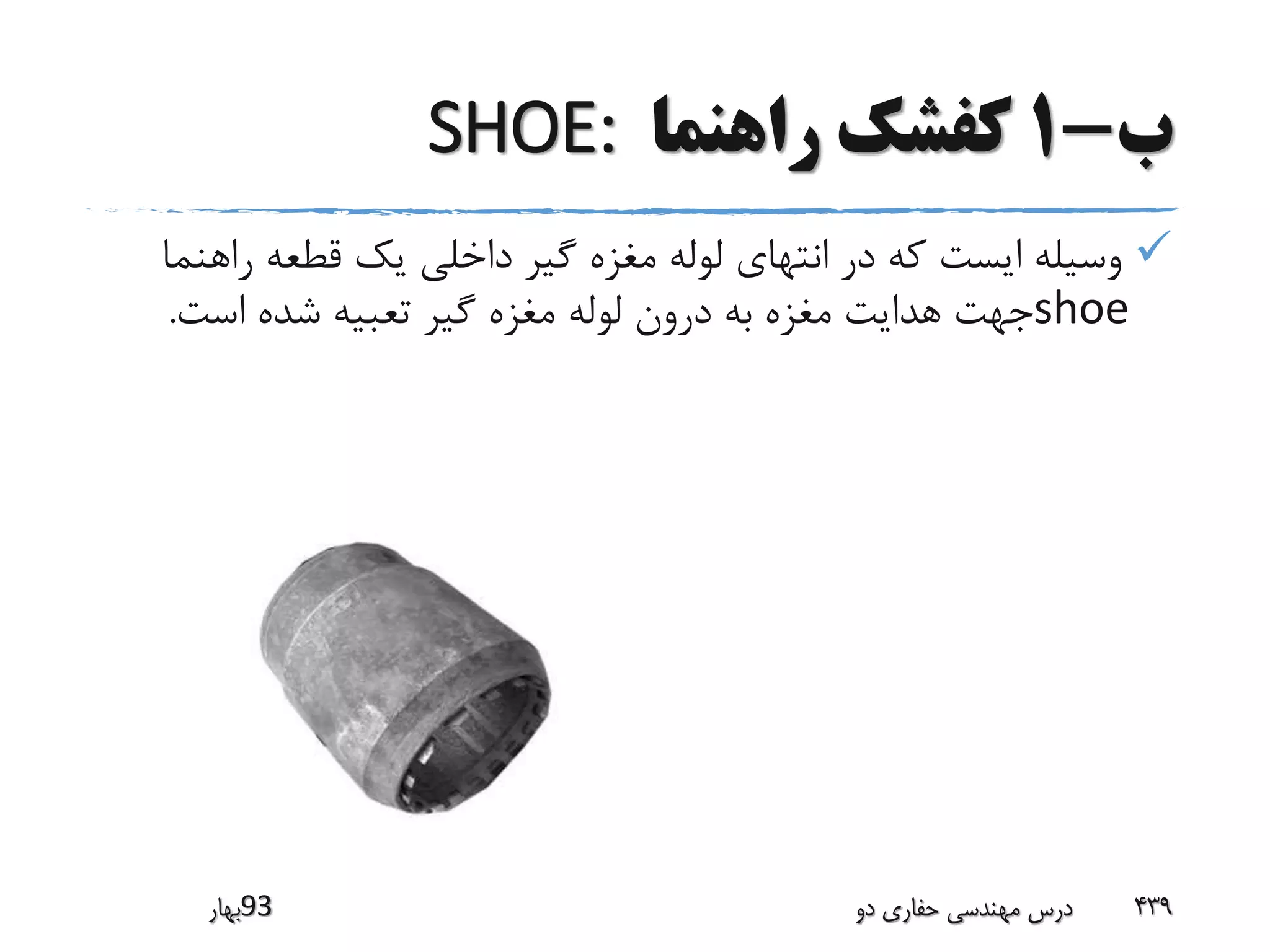 ‫ب‬-1‫راهنما‬ ‫کفشک‬SHOE:
‫راهن‬ ‫قطعه‬ ‫یک‬ ‫داخلی‬ ‫گیر‬ ‫مغزه‬ ‫لوله‬ ‫انتهای‬ ‫در‬ ‫که‬ ‫ایست‬ ‫وسیله‬‫ما‬
shoe‫است‬ ‫شده‬ ‫تعبیه‬ ‫گیر‬ ‫مغزه‬ ‫لوله‬ ‫درون‬ ‫به‬ ‫مغزه‬ ‫هدایت‬ ‫جهت‬.
‫39بهار‬ ‫دو‬ ‫حفاری‬ ‫مهندسی‬ ‫درس‬ 439
 
