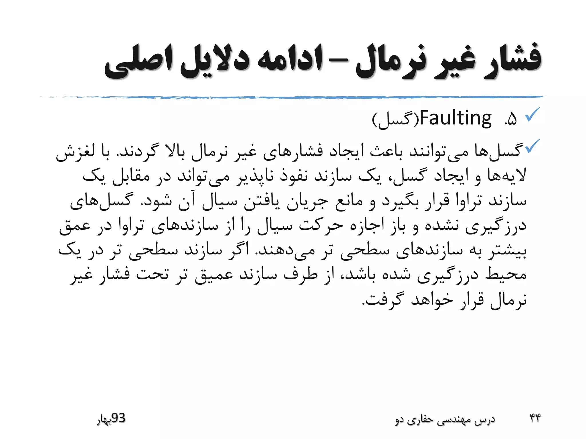 ‫نرمال‬ ‫غیر‬ ‫فشار‬–‫اصلی‬ ‫دالیل‬ ‫ادامه‬
5.Faulting(‫گسل‬)
‫گسل‬‫می‬ ‫ها‬‫گردند‬ ‫باال‬ ‫نرمال‬ ‫غیر‬ ‫فشارهای‬ ‫ایجاد‬ ‫باعث‬ ‫توانند‬.‫با‬‫لغزش‬
‫الیه‬‫می‬ ‫ناپذیر‬ ‫نفوذ‬ ‫سازند‬ ‫یک‬ ،‫گسل‬ ‫ایجاد‬ ‫و‬ ‫ها‬‫ی‬ ‫مقابل‬ ‫در‬ ‫تواند‬‫ک‬
‫شود‬ ‫آن‬ ‫سیال‬ ‫یافتن‬ ‫جریان‬ ‫مانع‬ ‫و‬ ‫بگیرد‬ ‫قرار‬ ‫تراوا‬ ‫سازند‬.‫گس‬‫ل‬‫های‬
‫سازند‬ ‫از‬ ‫را‬ ‫سیال‬ ‫حرکت‬ ‫اجازه‬ ‫باز‬ ‫و‬ ‫نشده‬ ‫درزگیری‬‫عمق‬ ‫در‬ ‫تراوا‬ ‫های‬
‫سازند‬ ‫به‬ ‫بیشتر‬‫می‬ ‫تر‬ ‫سطحی‬ ‫های‬‫دهند‬.‫د‬ ‫تر‬ ‫سطحی‬ ‫سازند‬ ‫اگر‬‫یک‬ ‫ر‬
‫غ‬ ‫فشار‬ ‫تحت‬ ‫تر‬ ‫عمیق‬ ‫سازند‬ ‫طرف‬ ‫از‬ ،‫باشد‬ ‫شده‬ ‫درزگیری‬ ‫محیط‬‫یر‬
‫گرفت‬ ‫خواهد‬ ‫قرار‬ ‫نرمال‬.
‫39بهار‬ ‫دو‬ ‫حفاری‬ ‫مهندسی‬ ‫درس‬ 44
 