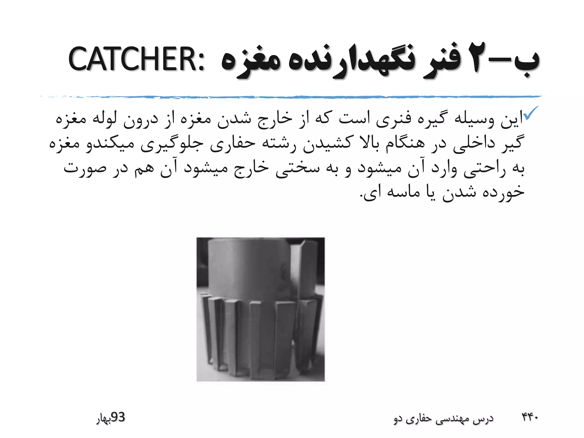 ‫ب‬-2‫مغزه‬ ‫نگهدارنده‬ ‫فنر‬CATCHER:
‫مغ‬ ‫لوله‬ ‫درون‬ ‫از‬ ‫مغزه‬ ‫شدن‬ ‫خارج‬ ‫از‬ ‫که‬ ‫است‬ ‫فنری‬ ‫گیره‬ ‫وسیله‬ ‫این‬‫زه‬
‫میک‬ ‫جلوگیری‬ ‫حفاری‬ ‫رشته‬ ‫کشیدن‬ ‫باال‬ ‫هنگام‬ ‫در‬ ‫داخلی‬ ‫گیر‬‫مغزه‬ ‫ندو‬
‫صورت‬ ‫در‬ ‫هم‬ ‫آن‬ ‫میشود‬ ‫خارج‬ ‫سختی‬ ‫به‬ ‫و‬ ‫میشود‬ ‫آن‬ ‫وارد‬ ‫راحتی‬ ‫به‬
‫ای‬ ‫ماسه‬ ‫یا‬ ‫شدن‬ ‫خورده‬.
‫39بهار‬ ‫دو‬ ‫حفاری‬ ‫مهندسی‬ ‫درس‬ 440
 