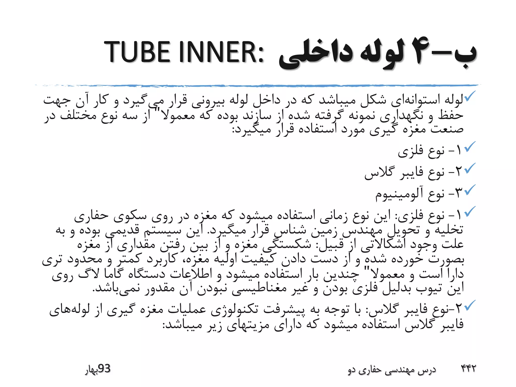 ‫ب‬-4‫داخلی‬ ‫لوله‬TUBE INNER:
‫استوانه‬ ‫لوله‬‫می‬ ‫قرار‬ ‫بیرونی‬ ‫لوله‬ ‫داخل‬ ‫در‬ ‫که‬ ‫میباشد‬ ‫شکل‬ ‫ای‬‫کا‬ ‫و‬ ‫گیرد‬‫جهت‬ ‫آن‬ ‫ر‬
‫معموال‬ ‫که‬ ‫بوده‬ ‫سازند‬ ‫از‬ ‫شده‬ ‫گرفته‬ ‫نمونه‬ ‫نگهداری‬ ‫و‬ ‫حفظ‬"‫مخت‬ ‫نوع‬ ‫سه‬ ‫از‬‫در‬ ‫لف‬
‫میگیرد‬ ‫قرار‬ ‫استفاده‬ ‫مورد‬ ‫گیری‬ ‫مغزه‬ ‫صنعت‬:
1-‫فلزی‬ ‫نوع‬
2-‫گالس‬ ‫فایبر‬ ‫نوع‬
3-‫آلومینیوم‬ ‫نوع‬
1-‫فلزی‬ ‫نوع‬:‫حفاری‬ ‫سکوی‬ ‫روی‬ ‫در‬ ‫مغزه‬ ‫که‬ ‫میشود‬ ‫استفاده‬ ‫زمانی‬ ‫نوع‬ ‫این‬
‫میگیرد‬ ‫قرار‬ ‫شناس‬ ‫زمین‬ ‫مهندس‬ ‫تحویل‬ ‫و‬ ‫تخلیه‬.‫ب‬ ‫قدیمی‬ ‫سیستم‬ ‫این‬‫به‬ ‫و‬ ‫وده‬
‫قبیل‬ ‫از‬ ‫اشکاالتی‬ ‫وجود‬ ‫علت‬:‫مغ‬ ‫از‬ ‫مقداری‬ ‫رفتن‬ ‫بین‬ ‫از‬ ‫و‬ ‫مغزه‬ ‫شکستگی‬‫زه‬
‫محدود‬ ‫و‬ ‫کمتر‬ ‫کاربرد‬ ،‫مغزه‬ ‫اولیه‬ ‫کیفیت‬ ‫دادن‬ ‫دست‬ ‫از‬ ‫و‬ ‫شده‬ ‫خورده‬ ‫بصورت‬‫تری‬
‫معموال‬ ‫و‬ ‫است‬ ‫دارا‬"‫ر‬ ‫الگ‬ ‫گاما‬ ‫دستگاه‬ ‫اطالعات‬ ‫و‬ ‫میشود‬ ‫استفاده‬ ‫بار‬ ‫چندین‬‫وی‬
‫نمی‬ ‫مقدور‬ ‫آن‬ ‫نبودن‬ ‫مغناطیسی‬ ‫غیر‬ ‫و‬ ‫بودن‬ ‫فلزی‬ ‫بدلیل‬ ‫تیوب‬ ‫این‬‫باش‬‫د‬.
2-‫گالس‬ ‫فایبر‬ ‫نوع‬:‫گیری‬ ‫مغزه‬ ‫عملیات‬ ‫تکنولوژی‬ ‫پیشرفت‬ ‫به‬ ‫توجه‬ ‫با‬‫لوله‬ ‫از‬‫های‬
‫میباشد‬ ‫زیر‬ ‫مزیتهای‬ ‫دارای‬ ‫که‬ ‫میشود‬ ‫استفاده‬ ‫گالس‬ ‫فایبر‬:
‫39بهار‬ ‫دو‬ ‫حفاری‬ ‫مهندسی‬ ‫درس‬ 442
 
