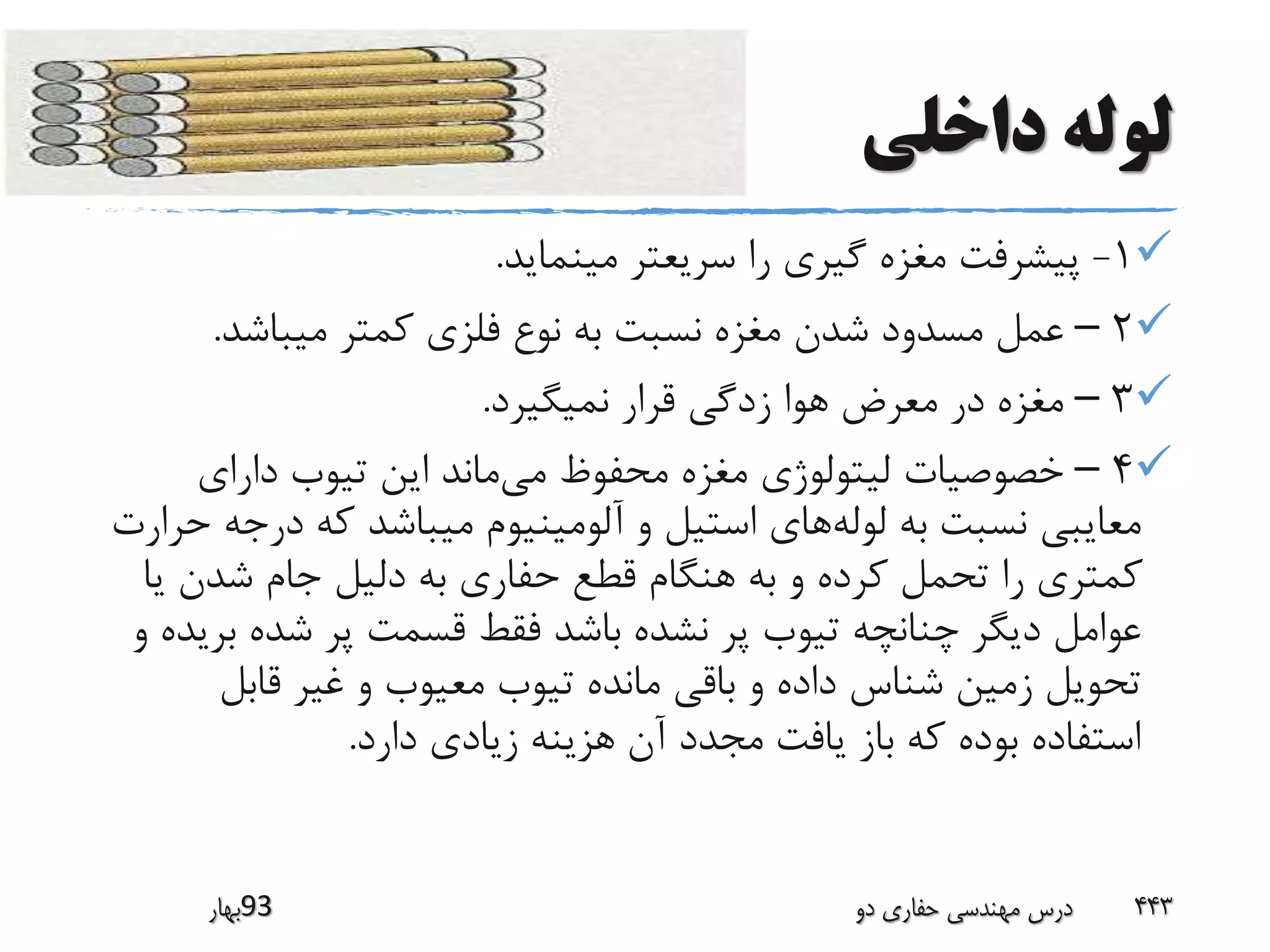 ‫داخلی‬ ‫لوله‬
1-‫مینماید‬ ‫سریعتر‬ ‫را‬ ‫گیری‬ ‫مغزه‬ ‫پیشرفت‬.
2–‫میباشد‬ ‫کمتر‬ ‫فلزی‬ ‫نوع‬ ‫به‬ ‫نسبت‬ ‫مغزه‬ ‫شدن‬ ‫مسدود‬ ‫عمل‬.
3–‫نمیگیرد‬ ‫قرار‬ ‫زدگی‬ ‫هوا‬ ‫معرض‬ ‫در‬ ‫مغزه‬.
4–‫می‬ ‫محفوظ‬ ‫مغزه‬ ‫لیتولوژی‬ ‫خصوصیات‬‫دارای‬ ‫تیوب‬ ‫این‬ ‫ماند‬
‫لوله‬ ‫به‬ ‫نسبت‬ ‫معایبی‬‫در‬ ‫که‬ ‫میباشد‬ ‫آلومینیوم‬ ‫و‬ ‫استیل‬ ‫های‬‫حرارت‬ ‫جه‬
‫ی‬ ‫شدن‬ ‫جام‬ ‫دلیل‬ ‫به‬ ‫حفاری‬ ‫قطع‬ ‫هنگام‬ ‫به‬ ‫و‬ ‫کرده‬ ‫تحمل‬ ‫را‬ ‫کمتری‬‫ا‬
‫ب‬ ‫شده‬ ‫پر‬ ‫قسمت‬ ‫فقط‬ ‫باشد‬ ‫نشده‬ ‫پر‬ ‫تیوب‬ ‫چنانچه‬ ‫دیگر‬ ‫عوامل‬‫و‬ ‫ریده‬
‫قابل‬ ‫غیر‬ ‫و‬ ‫معیوب‬ ‫تیوب‬ ‫مانده‬ ‫باقی‬ ‫و‬ ‫داده‬ ‫شناس‬ ‫زمین‬ ‫تحویل‬
‫دارد‬ ‫زیادی‬ ‫هزینه‬ ‫آن‬ ‫مجدد‬ ‫یافت‬ ‫باز‬ ‫که‬ ‫بوده‬ ‫استفاده‬.
‫39بهار‬ ‫دو‬ ‫حفاری‬ ‫مهندسی‬ ‫درس‬ 443
 