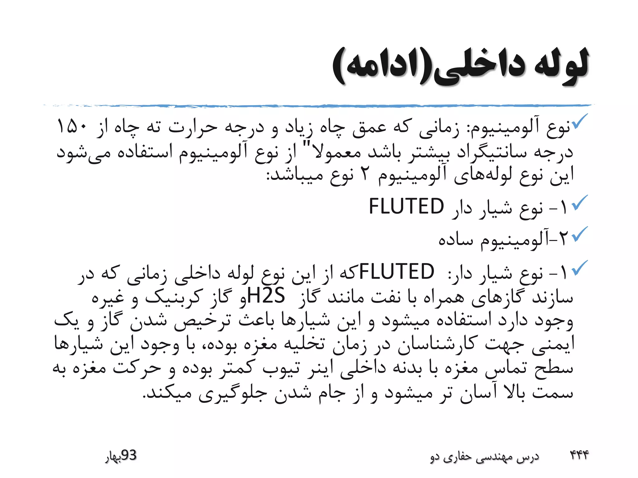 ‫داخلی‬ ‫لوله‬(‫ادامه‬)
‫آلومینیوم‬ ‫نوع‬:‫از‬ ‫چاه‬ ‫ته‬ ‫حرارت‬ ‫درجه‬ ‫و‬ ‫زیاد‬ ‫چاه‬ ‫عمق‬ ‫که‬ ‫زمانی‬150
‫معموال‬ ‫باشد‬ ‫بیشتر‬ ‫سانتیگراد‬ ‫درجه‬"‫استف‬ ‫آلومینیوم‬ ‫نوع‬ ‫از‬‫می‬ ‫اده‬‫شود‬
‫لوله‬ ‫نوع‬ ‫این‬‫آلومینیوم‬ ‫های‬2‫میباشد‬ ‫نوع‬:
1-‫دار‬ ‫شیار‬ ‫نوع‬FLUTED
2-‫ساده‬ ‫آلومینیوم‬
1-‫دار‬ ‫شیار‬ ‫نوع‬:FLUTED‫در‬ ‫که‬ ‫زمانی‬ ‫داخلی‬ ‫لوله‬ ‫نوع‬ ‫این‬ ‫از‬ ‫که‬
‫گاز‬ ‫مانند‬ ‫نفت‬ ‫با‬ ‫همراه‬ ‫گازهای‬ ‫سازند‬H2S‫غیره‬ ‫و‬ ‫کربنیک‬ ‫گاز‬ ‫و‬
‫شیار‬ ‫این‬ ‫و‬ ‫میشود‬ ‫استفاده‬ ‫دارد‬ ‫وجود‬‫ی‬ ‫و‬ ‫گاز‬ ‫شدن‬ ‫ترخیص‬ ‫باعث‬ ‫ها‬‫ک‬
‫شی‬ ‫این‬ ‫وجود‬ ‫با‬ ،‫بوده‬ ‫مغزه‬ ‫تخلیه‬ ‫زمان‬ ‫در‬ ‫کارشناسان‬ ‫جهت‬ ‫ایمنی‬‫ارها‬
‫م‬ ‫حرکت‬ ‫و‬ ‫بوده‬ ‫کمتر‬ ‫تیوب‬ ‫اینر‬ ‫داخلی‬ ‫بدنه‬ ‫با‬ ‫مغزه‬ ‫تماس‬ ‫سطح‬‫به‬ ‫غزه‬
‫میکند‬ ‫جلوگیری‬ ‫شدن‬ ‫جام‬ ‫از‬ ‫و‬ ‫میشود‬ ‫تر‬ ‫آسان‬ ‫باال‬ ‫سمت‬.
‫39بهار‬ ‫دو‬ ‫حفاری‬ ‫مهندسی‬ ‫درس‬ 444
 