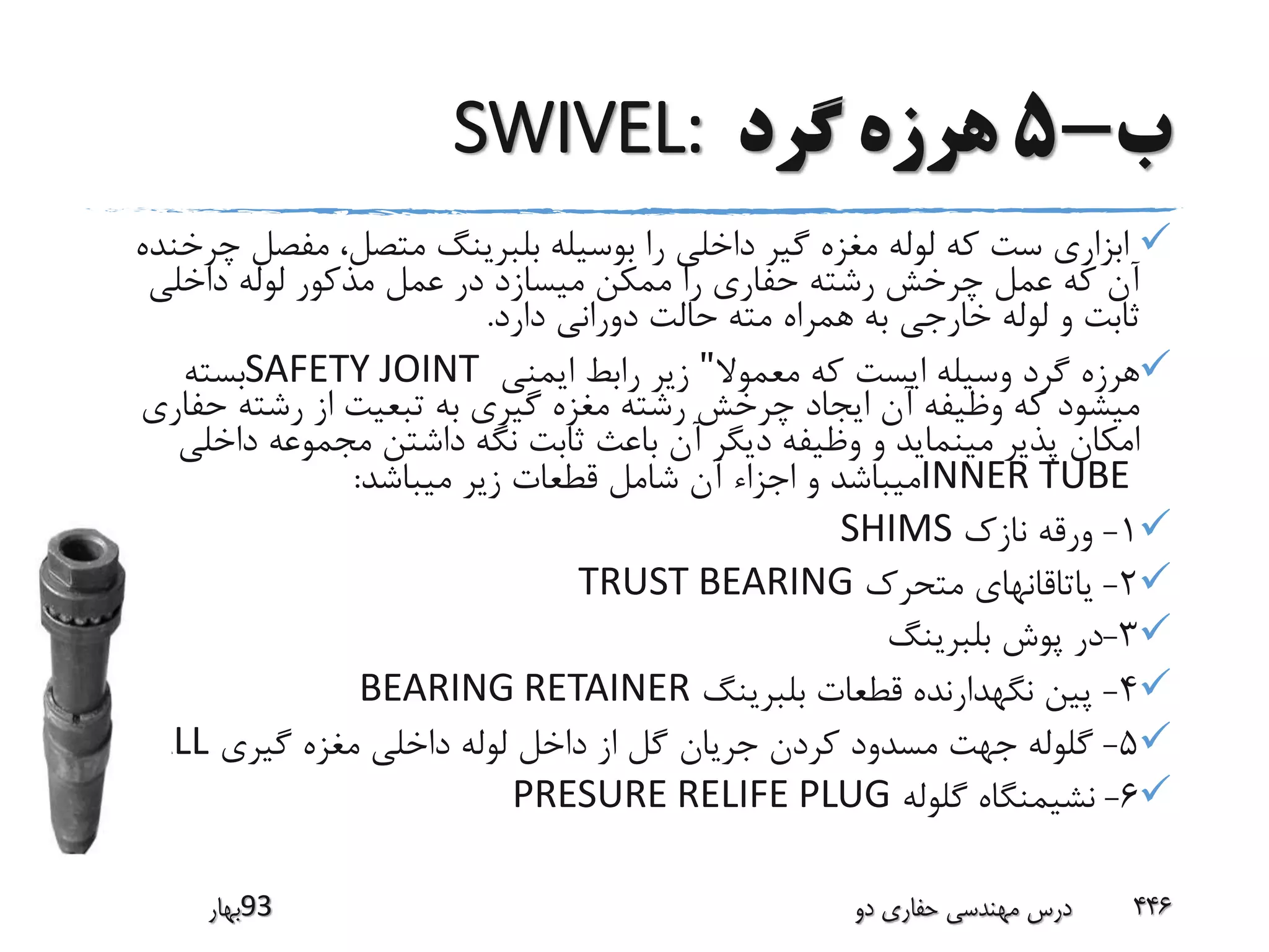 ‫ب‬-5‫گرد‬ ‫هرزه‬SWIVEL:
‫ابزار‬‫مفصل‬ ،‫متصل‬ ‫بلبرینگ‬ ‫بوسیله‬ ‫را‬ ‫داخلی‬ ‫گیر‬ ‫مغزه‬ ‫لوله‬ ‫که‬ ‫ست‬ ‫ی‬‫چرخنده‬
‫داخلی‬ ‫لوله‬ ‫مذکور‬ ‫عمل‬ ‫در‬ ‫میسازد‬ ‫ممکن‬ ‫را‬ ‫حفاری‬ ‫رشته‬ ‫چرخش‬ ‫عمل‬ ‫که‬ ‫آن‬
‫دارد‬ ‫دورانی‬ ‫حالت‬ ‫مته‬ ‫همراه‬ ‫به‬ ‫خارجی‬ ‫لوله‬ ‫و‬ ‫ثابت‬.
‫معموال‬ ‫که‬ ‫ایست‬ ‫وسیله‬ ‫گرد‬ ‫هرزه‬"‫ایمنی‬ ‫رابط‬ ‫زیر‬SAFETY JOINT‫بسته‬
‫حف‬ ‫رشته‬ ‫از‬ ‫تبعیت‬ ‫به‬ ‫گیری‬ ‫مغزه‬ ‫رشته‬ ‫چرخش‬ ‫ایجاد‬ ‫آن‬ ‫وظیفه‬ ‫که‬ ‫میشود‬‫اری‬
‫داخ‬ ‫مجموعه‬ ‫داشتن‬ ‫نگه‬ ‫ثابت‬ ‫باعث‬ ‫آن‬ ‫دیگر‬ ‫وظیفه‬ ‫و‬ ‫مینماید‬ ‫پذیر‬ ‫امکان‬‫لی‬
INNER TUBE‫میباشد‬ ‫زیر‬ ‫قطعات‬ ‫شامل‬ ‫آن‬ ‫اجزاء‬ ‫و‬ ‫میباشد‬:
1-‫نازک‬ ‫ورقه‬SHIMS
2-‫متحرک‬ ‫یاتاقانهای‬TRUST BEARING
3-‫بلبرینگ‬ ‫پوش‬ ‫در‬
4-‫بلبرینگ‬ ‫قطعات‬ ‫نگهدارنده‬ ‫پین‬BEARING RETAINER
5-‫گیری‬ ‫مغزه‬ ‫داخلی‬ ‫لوله‬ ‫داخل‬ ‫از‬ ‫گل‬ ‫جریان‬ ‫کردن‬ ‫مسدود‬ ‫جهت‬ ‫گلوله‬BALL
6-‫گلوله‬ ‫نشیمنگاه‬PRESURE RELIFE PLUG
‫39بهار‬ ‫دو‬ ‫حفاری‬ ‫مهندسی‬ ‫درس‬ 446
 