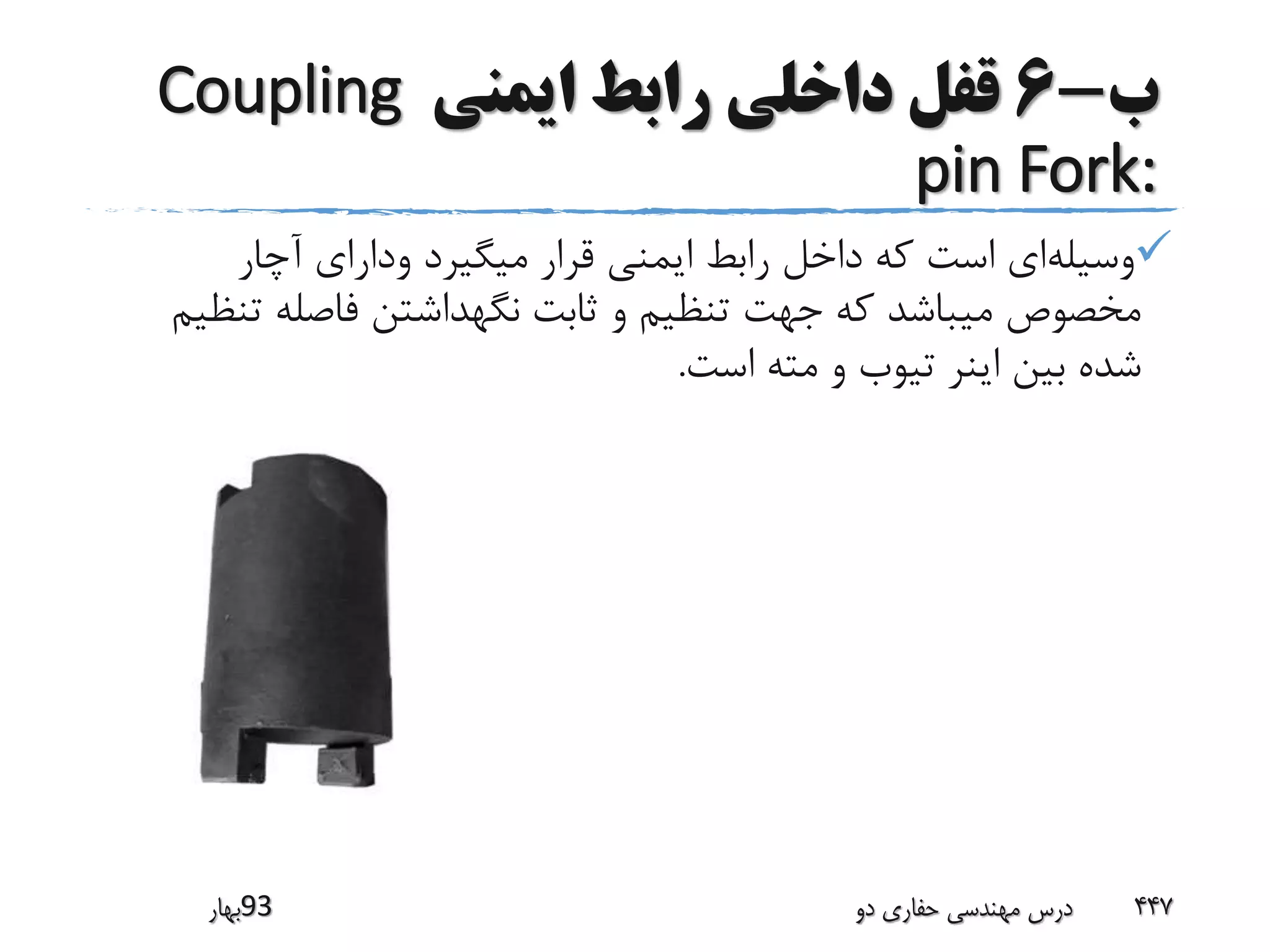 ‫ب‬-6‫ایمنی‬ ‫رابط‬ ‫داخلی‬ ‫قفل‬Coupling
pin Fork:
‫وسیله‬‫آچار‬ ‫ودارای‬ ‫میگیرد‬ ‫قرار‬ ‫ایمنی‬ ‫رابط‬ ‫داخل‬ ‫که‬ ‫است‬ ‫ای‬
‫ت‬ ‫فاصله‬ ‫نگهداشتن‬ ‫ثابت‬ ‫و‬ ‫تنظیم‬ ‫جهت‬ ‫که‬ ‫میباشد‬ ‫مخصوص‬‫نظیم‬
‫است‬ ‫مته‬ ‫و‬ ‫تیوب‬ ‫اینر‬ ‫بین‬ ‫شده‬.
‫39بهار‬ ‫دو‬ ‫حفاری‬ ‫مهندسی‬ ‫درس‬ 447
 