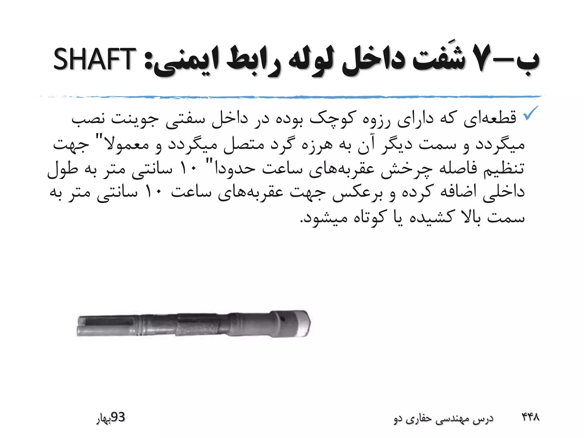 ‫ب‬-7‫ایمنی‬ ‫رابط‬ ‫لوله‬ ‫داخل‬ ‫َفت‬‫ش‬:SHAFT
‫قطعه‬‫نصب‬ ‫جوینت‬ ‫سفتی‬ ‫داخل‬ ‫در‬ ‫بوده‬ ‫کوچک‬ ‫رزوه‬ ‫دارای‬ ‫که‬ ‫ای‬
‫معموال‬ ‫و‬ ‫میگردد‬ ‫متصل‬ ‫گرد‬ ‫هرزه‬ ‫به‬ ‫آن‬ ‫دیگر‬ ‫سمت‬ ‫و‬ ‫میگردد‬"‫جه‬‫ت‬
‫عقربه‬ ‫چرخش‬ ‫فاصله‬ ‫تنظیم‬‫حدودا‬ ‫ساعت‬ ‫های‬"10‫طول‬ ‫به‬ ‫متر‬ ‫سانتی‬
‫عقربه‬ ‫جهت‬ ‫برعکس‬ ‫و‬ ‫کرده‬ ‫اضافه‬ ‫داخلی‬‫ساعت‬ ‫های‬10‫به‬ ‫متر‬ ‫سانتی‬
‫میشود‬ ‫کوتاه‬ ‫یا‬ ‫کشیده‬ ‫باال‬ ‫سمت‬.
‫39بهار‬ ‫دو‬ ‫حفاری‬ ‫مهندسی‬ ‫درس‬ 448
 
