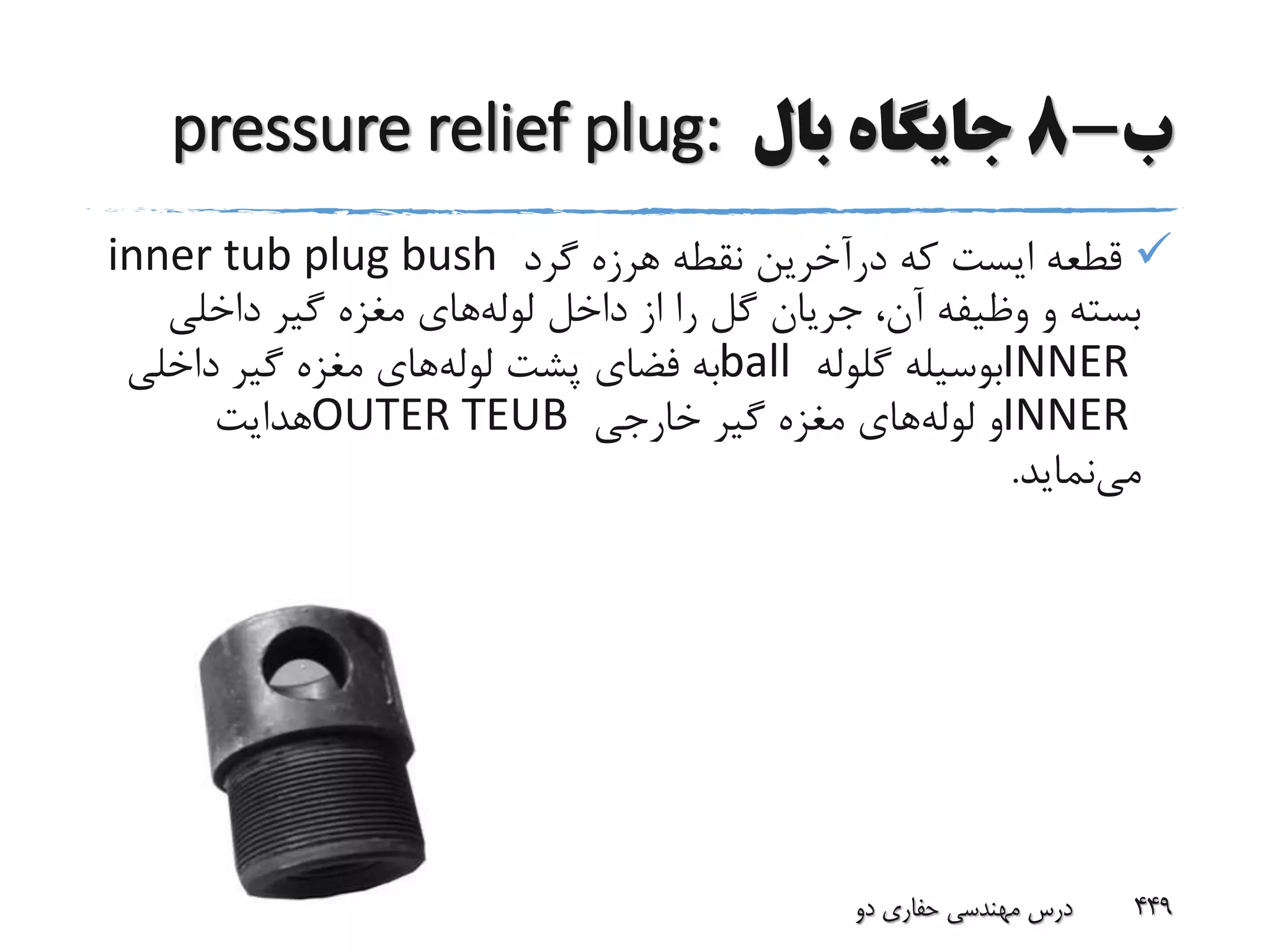 ‫ب‬-8‫بال‬ ‫جایگاه‬pressure relief plug:
‫گرد‬ ‫هرزه‬ ‫نقطه‬ ‫درآخرین‬ ‫که‬ ‫ایست‬ ‫قطعه‬inner tub plug bush
‫لوله‬ ‫داخل‬ ‫از‬ ‫را‬ ‫گل‬ ‫جریان‬ ،‫آن‬ ‫وظیفه‬ ‫و‬ ‫بسته‬‫داخلی‬ ‫گیر‬ ‫مغزه‬ ‫های‬
INNER‫گلوله‬ ‫بوسیله‬ball‫لوله‬ ‫پشت‬ ‫فضای‬ ‫به‬‫داخلی‬ ‫گیر‬ ‫مغزه‬ ‫های‬
INNER‫لوله‬ ‫و‬‫خارجی‬ ‫گیر‬ ‫مغزه‬ ‫های‬OUTER TEUB‫هدایت‬
‫می‬‫نماید‬.
‫39بهار‬ ‫دو‬ ‫حفاری‬ ‫مهندسی‬ ‫درس‬ 449
 