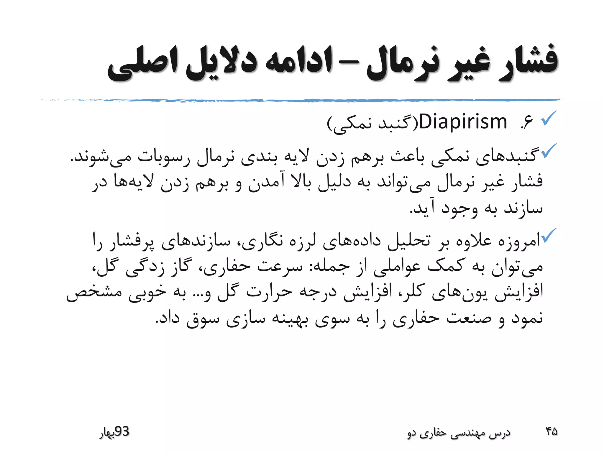 ‫نرمال‬ ‫غیر‬ ‫فشار‬–‫اصلی‬ ‫دالیل‬ ‫ادامه‬
6.Diapirism(‫نمکی‬ ‫گنبد‬)
‫می‬ ‫رسوبات‬ ‫نرمال‬ ‫بندی‬ ‫الیه‬ ‫زدن‬ ‫برهم‬ ‫باعث‬ ‫نمکی‬ ‫گنبدهای‬‫ش‬‫وند‬.
‫می‬ ‫نرمال‬ ‫غیر‬ ‫فشار‬‫الیه‬ ‫زدن‬ ‫برهم‬ ‫و‬ ‫آمدن‬ ‫باال‬ ‫دلیل‬ ‫به‬ ‫تواند‬‫در‬ ‫ها‬
‫آید‬ ‫وجود‬ ‫به‬ ‫سازند‬.
‫داده‬ ‫تحلیل‬ ‫بر‬ ‫عالوه‬ ‫امروزه‬‫را‬ ‫پرفشار‬ ‫سازندهای‬ ،‫نگاری‬ ‫لرزه‬ ‫های‬
‫می‬‫جمله‬ ‫از‬ ‫عواملی‬ ‫کمک‬ ‫به‬ ‫توان‬:،‫گل‬ ‫زدگی‬ ‫گاز‬ ،‫حفاری‬ ‫سرعت‬
‫یون‬ ‫افزایش‬‫و‬ ‫گل‬ ‫حرارت‬ ‫درجه‬ ‫افزایش‬ ،‫کلر‬ ‫های‬...‫مشخص‬ ‫خوبی‬ ‫به‬
‫داد‬ ‫سوق‬ ‫سازی‬ ‫بهینه‬ ‫سوی‬ ‫به‬ ‫را‬ ‫حفاری‬ ‫صنعت‬ ‫و‬ ‫نمود‬.
‫39بهار‬ ‫دو‬ ‫حفاری‬ ‫مهندسی‬ ‫درس‬ 45
 