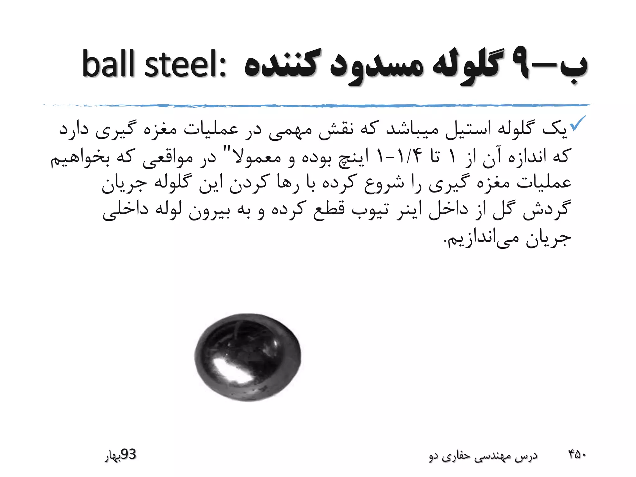 ‫ب‬-9‫کننده‬ ‫مسدود‬ ‫گلوله‬ball steel:
‫گی‬ ‫مغزه‬ ‫عملیات‬ ‫در‬ ‫مهمی‬ ‫نقش‬ ‫که‬ ‫میباشد‬ ‫استیل‬ ‫گلوله‬ ‫یک‬‫دارد‬ ‫ری‬
‫از‬ ‫آن‬ ‫اندازه‬ ‫که‬1‫تا‬1/4-1‫معموال‬ ‫و‬ ‫بوده‬ ‫اینچ‬"‫بخواهیم‬ ‫که‬ ‫مواقعی‬ ‫در‬
‫جریان‬ ‫گلوله‬ ‫این‬ ‫کردن‬ ‫رها‬ ‫با‬ ‫کرده‬ ‫شروع‬ ‫را‬ ‫گیری‬ ‫مغزه‬ ‫عملیات‬
‫داخلی‬ ‫لوله‬ ‫بیرون‬ ‫به‬ ‫و‬ ‫کرده‬ ‫قطع‬ ‫تیوب‬ ‫اینر‬ ‫داخل‬ ‫از‬ ‫گل‬ ‫گردش‬
‫می‬ ‫جریان‬‫اندازیم‬.
‫39بهار‬ ‫دو‬ ‫حفاری‬ ‫مهندسی‬ ‫درس‬ 450
 