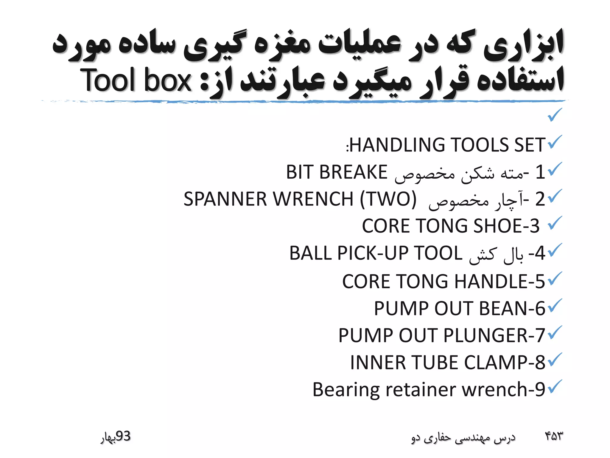 ‫م‬ ‫ساده‬ ‫گیری‬ ‫مغزه‬ ‫عملیات‬ ‫در‬ ‫که‬ ‫ابزاری‬‫ورد‬
‫از‬ ‫عبارتند‬ ‫میگیرد‬ ‫قرار‬ ‫استفاده‬:Tool box

HANDLING TOOLS SET:
1-‫مخصوص‬ ‫شکن‬ ‫مته‬BIT BREAKE
2-‫مخصوص‬ ‫آچار‬SPANNER WRENCH (TWO)
CORE TONG SHOE-3
-4‫کش‬ ‫بال‬BALL PICK-UP TOOL
CORE TONG HANDLE-5
PUMP OUT BEAN-6
PUMP OUT PLUNGER-7
INNER TUBE CLAMP-8
Bearing retainer wrench-9
‫39بهار‬ ‫دو‬ ‫حفاری‬ ‫مهندسی‬ ‫درس‬ 453
 