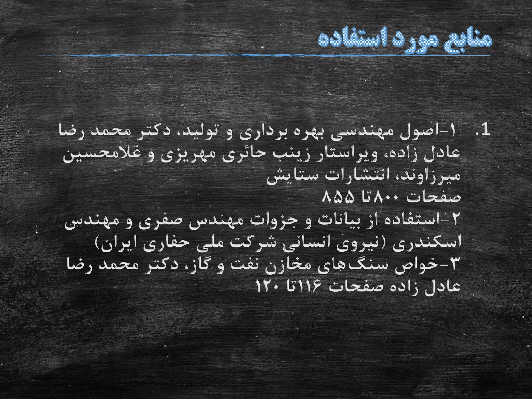 .11-‫رض‬ ‫محمد‬ ‫دکتر‬ ،‫تولید‬ ‫و‬ ‫برداری‬ ‫بهره‬ ‫مهندسی‬ ‫اصول‬‫ا‬
‫غالمحسین‬ ‫و‬ ‫مهریزی‬ ‫حائری‬ ‫زینب‬ ‫ویراستار‬ ،‫زاده‬ ‫عادل‬
‫ستایش‬ ‫انتشارات‬ ،‫میرزاوند‬
‫صفحات‬800‫تا‬855
2-‫مهندس‬ ‫و‬ ‫صفری‬ ‫مهندس‬ ‫جزوات‬ ‫و‬ ‫بیانات‬ ‫از‬ ‫استفاده‬
‫اسکندری‬(‫ایران‬ ‫حفاری‬ ‫ملی‬ ‫شرکت‬ ‫انسانی‬ ‫نیروی‬)
3-‫سنگ‬ ‫خواص‬‫رضا‬ ‫محمد‬ ‫دکتر‬ ،‫گاز‬ ‫و‬ ‫نفت‬ ‫مخازن‬ ‫های‬
‫صفحات‬ ‫زاده‬ ‫عادل‬116‫تا‬120
 