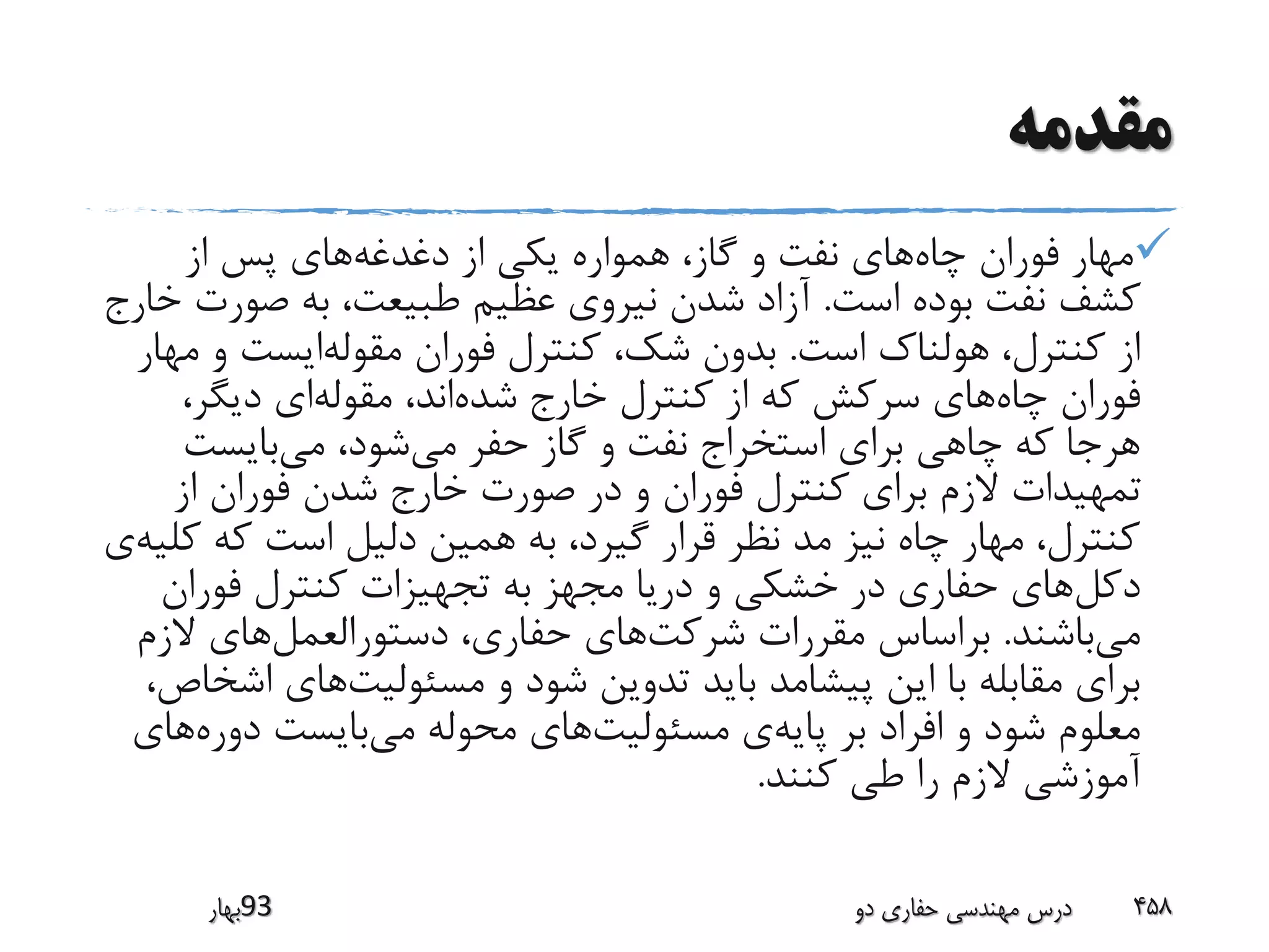 ‫مقدمه‬
‫چاه‬ ‫فوران‬ ‫مهار‬‫دغدغه‬ ‫از‬ ‫یکی‬ ‫همواره‬ ،‫گاز‬ ‫و‬ ‫نفت‬ ‫های‬‫از‬ ‫پس‬ ‫های‬
‫است‬ ‫بوده‬ ‫نفت‬ ‫کشف‬.‫صورت‬ ‫به‬ ،‫طبیعت‬ ‫عظیم‬ ‫نیروی‬ ‫شدن‬ ‫آزاد‬‫خارج‬
‫است‬ ‫هولناک‬ ،‫کنترل‬ ‫از‬.‫مقوله‬ ‫فوران‬ ‫کنترل‬ ،‫شک‬ ‫بدون‬‫م‬ ‫و‬ ‫ایست‬‫هار‬
‫چاه‬ ‫فوران‬‫شده‬ ‫خارج‬ ‫کنترل‬ ‫از‬ ‫که‬ ‫سرکش‬ ‫های‬‫مقوله‬ ،‫اند‬،‫دیگر‬ ‫ای‬
‫می‬ ‫حفر‬ ‫گاز‬ ‫و‬ ‫نفت‬ ‫استخراج‬ ‫برای‬ ‫چاهی‬ ‫که‬ ‫هرجا‬‫می‬ ،‫شود‬‫بایست‬
‫از‬ ‫فوران‬ ‫شدن‬ ‫خارج‬ ‫صورت‬ ‫در‬ ‫و‬ ‫فوران‬ ‫کنترل‬ ‫برای‬ ‫الزم‬ ‫تمهیدات‬
‫ک‬ ‫که‬ ‫است‬ ‫دلیل‬ ‫همین‬ ‫به‬ ،‫گیرد‬ ‫قرار‬ ‫نظر‬ ‫مد‬ ‫نیز‬ ‫چاه‬ ‫مهار‬ ،‫کنترل‬‫لیه‬‫ی‬
‫دکل‬‫فوران‬ ‫کنترل‬ ‫تجهیزات‬ ‫به‬ ‫مجهز‬ ‫دریا‬ ‫و‬ ‫خشکی‬ ‫در‬ ‫حفاری‬ ‫های‬
‫می‬‫باشند‬.‫شرکت‬ ‫مقررات‬ ‫براساس‬‫دستورالعمل‬ ،‫حفاری‬ ‫های‬‫الزم‬ ‫های‬
‫مسئولیت‬ ‫و‬ ‫شود‬ ‫تدوین‬ ‫باید‬ ‫پیشامد‬ ‫این‬ ‫با‬ ‫مقابله‬ ‫برای‬‫ا‬ ‫های‬،‫شخاص‬
‫پایه‬ ‫بر‬ ‫افراد‬ ‫و‬ ‫شود‬ ‫معلوم‬‫مسئولیت‬ ‫ی‬‫می‬ ‫محوله‬ ‫های‬‫دوره‬ ‫بایست‬‫های‬
‫کنند‬ ‫طی‬ ‫را‬ ‫الزم‬ ‫آموزشی‬.
‫39بهار‬ ‫دو‬ ‫حفاری‬ ‫مهندسی‬ ‫درس‬ 458
 