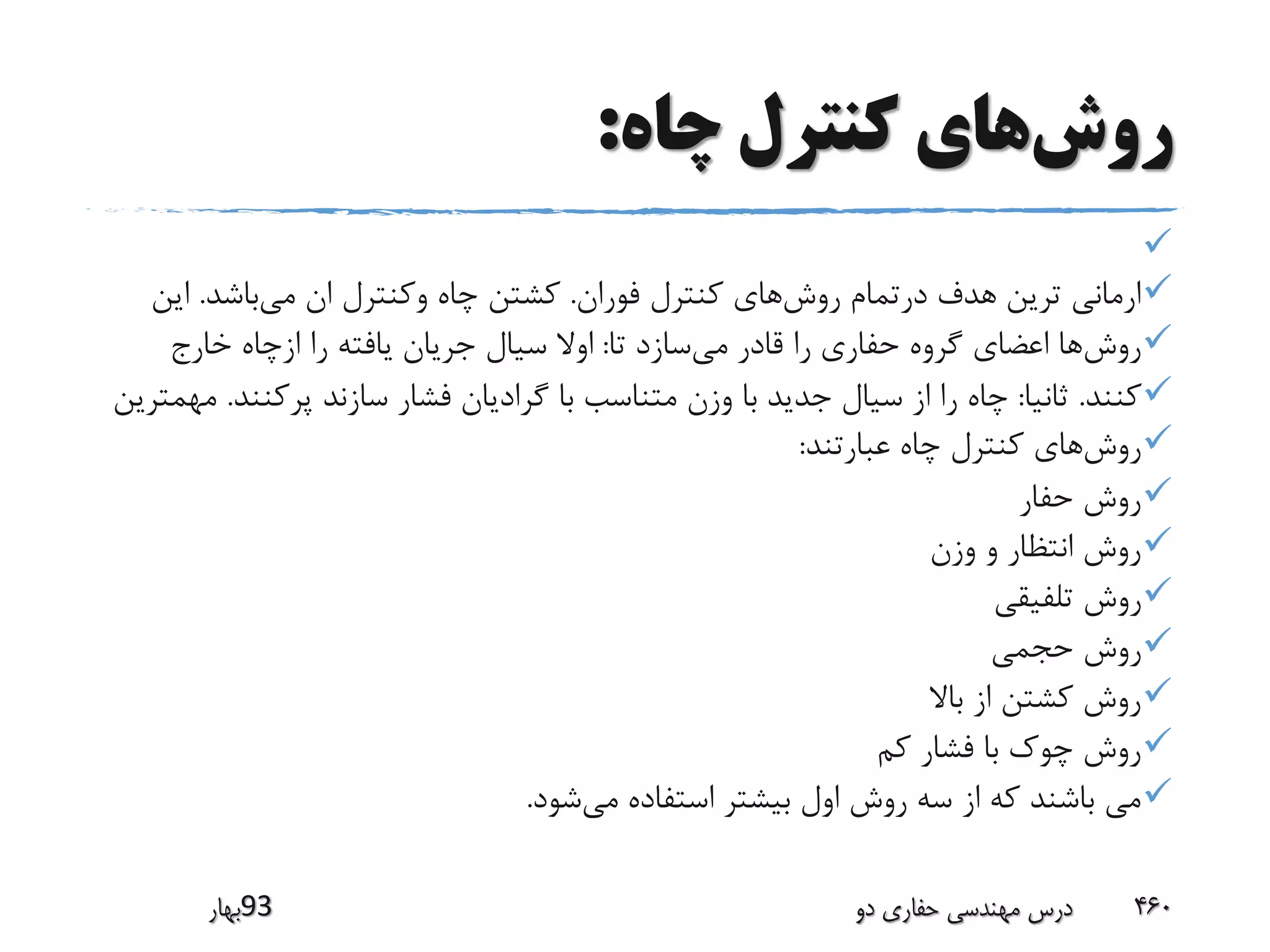 ‫روش‬‫چاه‬ ‫کنترل‬ ‫های‬:

‫روش‬ ‫درتمام‬ ‫هدف‬ ‫ترین‬ ‫ارمانی‬‫فوران‬ ‫کنترل‬ ‫های‬.‫می‬ ‫ان‬ ‫وکنترل‬ ‫چاه‬ ‫کشتن‬‫باشد‬.‫ای‬‫ن‬
‫روش‬‫می‬ ‫قادر‬ ‫را‬ ‫حفاری‬ ‫گروه‬ ‫اعضای‬ ‫ها‬‫تا‬ ‫سازد‬:‫خارج‬ ‫ازچاه‬ ‫را‬ ‫یافته‬ ‫جریان‬ ‫سیال‬ ‫اوال‬
‫کنند‬.‫ثانیا‬:‫پرکنن‬ ‫سازند‬ ‫فشار‬ ‫گرادیان‬ ‫با‬ ‫متناسب‬ ‫وزن‬ ‫با‬ ‫جدید‬ ‫سیال‬ ‫از‬ ‫را‬ ‫چاه‬‫د‬.‫مهمترین‬
‫روش‬‫عبارتند‬ ‫چاه‬ ‫کنترل‬ ‫های‬:
‫حفار‬ ‫روش‬
‫وزن‬ ‫و‬ ‫انتظار‬ ‫روش‬
‫تلفیقی‬ ‫روش‬
‫حجمی‬ ‫روش‬
‫باال‬ ‫از‬ ‫کشتن‬ ‫روش‬
‫کم‬ ‫فشار‬ ‫با‬ ‫چوک‬ ‫روش‬
‫می‬ ‫استفاده‬ ‫بیشتر‬ ‫اول‬ ‫روش‬ ‫سه‬ ‫از‬ ‫که‬ ‫باشند‬ ‫می‬‫شود‬.
‫39بهار‬ ‫دو‬ ‫حفاری‬ ‫مهندسی‬ ‫درس‬ 460
 