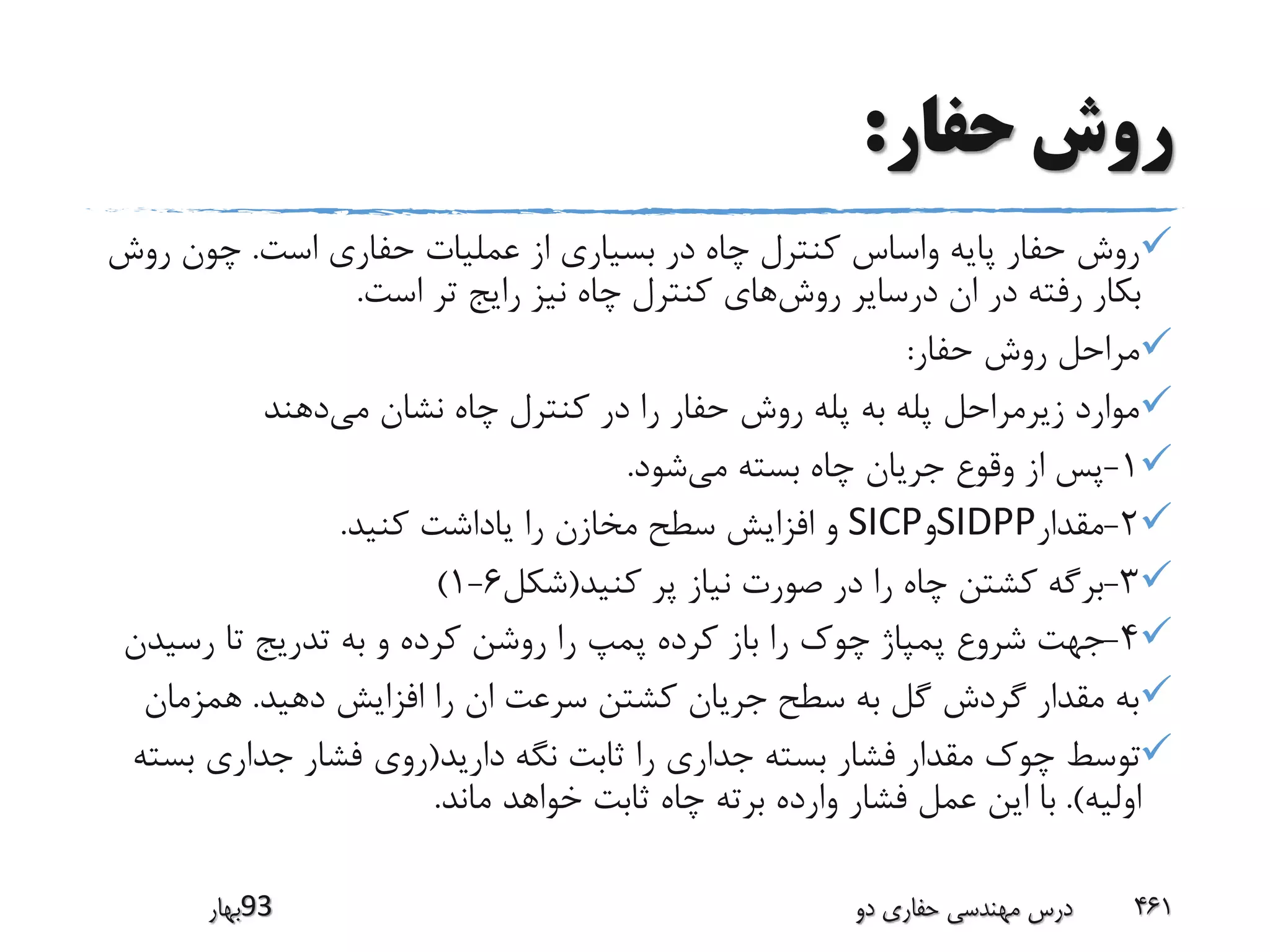 ‫حفار‬ ‫روش‬:
‫است‬ ‫حفاری‬ ‫عملیات‬ ‫از‬ ‫بسیاری‬ ‫در‬ ‫چاه‬ ‫کنترل‬ ‫واساس‬ ‫پایه‬ ‫حفار‬ ‫روش‬.‫رو‬ ‫چون‬‫ش‬
‫روش‬ ‫درسایر‬ ‫ان‬ ‫در‬ ‫رفته‬ ‫بکار‬‫است‬ ‫تر‬ ‫رایج‬ ‫نیز‬ ‫چاه‬ ‫کنترل‬ ‫های‬.
‫حفار‬ ‫روش‬ ‫مراحل‬:
‫می‬ ‫نشان‬ ‫چاه‬ ‫کنترل‬ ‫در‬ ‫را‬ ‫حفار‬ ‫روش‬ ‫پله‬ ‫به‬ ‫پله‬ ‫زیرمراحل‬ ‫موارد‬‫دهند‬
1-‫می‬ ‫بسته‬ ‫چاه‬ ‫جریان‬ ‫وقوع‬ ‫از‬ ‫پس‬‫شود‬.
2-‫مقدار‬SIDPP‫و‬SICP‫کنید‬ ‫یاداشت‬ ‫را‬ ‫مخازن‬ ‫سطح‬ ‫افزایش‬ ‫و‬.
3-‫کنید‬ ‫پر‬ ‫نیاز‬ ‫صورت‬ ‫در‬ ‫را‬ ‫چاه‬ ‫کشتن‬ ‫برگه‬(‫شکل‬6-1)
4-‫رسی‬ ‫تا‬ ‫تدریج‬ ‫به‬ ‫و‬ ‫کرده‬ ‫روشن‬ ‫را‬ ‫پمپ‬ ‫کرده‬ ‫باز‬ ‫را‬ ‫چوک‬ ‫پمپاژ‬ ‫شروع‬ ‫جهت‬‫دن‬
‫دهید‬ ‫افزایش‬ ‫را‬ ‫ان‬ ‫سرعت‬ ‫کشتن‬ ‫جریان‬ ‫سطح‬ ‫به‬ ‫گل‬ ‫گردش‬ ‫مقدار‬ ‫به‬.‫همزمان‬
‫دارید‬ ‫نگه‬ ‫ثابت‬ ‫را‬ ‫جداری‬ ‫بسته‬ ‫فشار‬ ‫مقدار‬ ‫چوک‬ ‫توسط‬(‫ب‬ ‫جداری‬ ‫فشار‬ ‫روی‬‫سته‬
‫اولیه‬.)‫ماند‬ ‫خواهد‬ ‫ثابت‬ ‫چاه‬ ‫برته‬ ‫وارده‬ ‫فشار‬ ‫عمل‬ ‫این‬ ‫با‬.
‫39بهار‬ ‫دو‬ ‫حفاری‬ ‫مهندسی‬ ‫درس‬ 461
 