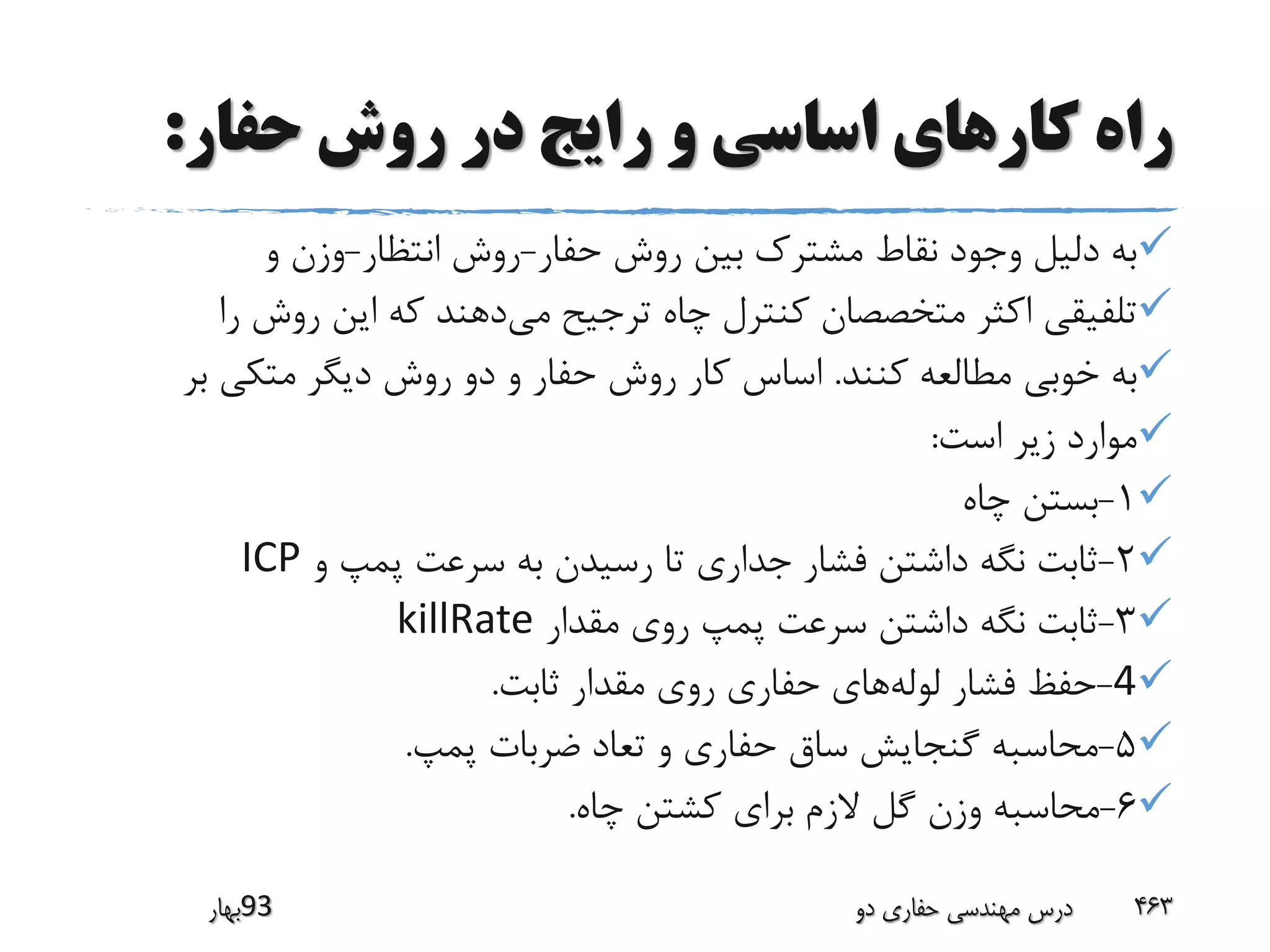 ‫حفار‬ ‫روش‬ ‫در‬ ‫رایج‬ ‫و‬ ‫اساسی‬ ‫کارهای‬ ‫راه‬:
‫حفار‬ ‫روش‬ ‫بین‬ ‫مشترک‬ ‫نقاط‬ ‫وجود‬ ‫دلیل‬ ‫به‬-‫انتظار‬ ‫روش‬-‫و‬ ‫وزن‬
‫می‬ ‫ترجیح‬ ‫چاه‬ ‫کنترل‬ ‫متخصصان‬ ‫اکثر‬ ‫تلفیقی‬‫ر‬ ‫روش‬ ‫این‬ ‫که‬ ‫دهند‬‫ا‬
‫کنند‬ ‫مطالعه‬ ‫خوبی‬ ‫به‬.‫ب‬ ‫متکی‬ ‫دیگر‬ ‫روش‬ ‫دو‬ ‫و‬ ‫حفار‬ ‫روش‬ ‫کار‬ ‫اساس‬‫ر‬
‫است‬ ‫زیر‬ ‫موارد‬:
1-‫چاه‬ ‫بستن‬
2-‫و‬ ‫پمپ‬ ‫سرعت‬ ‫به‬ ‫رسیدن‬ ‫تا‬ ‫جداری‬ ‫فشار‬ ‫داشتن‬ ‫نگه‬ ‫ثابت‬ICP
3-‫مقدار‬ ‫روی‬ ‫پمپ‬ ‫سرعت‬ ‫داشتن‬ ‫نگه‬ ‫ثابت‬killRate
4-‫لوله‬ ‫فشار‬ ‫حفظ‬‫ثابت‬ ‫مقدار‬ ‫روی‬ ‫حفاری‬ ‫های‬.
5-‫پمپ‬ ‫ضربات‬ ‫تعاد‬ ‫و‬ ‫حفاری‬ ‫ساق‬ ‫گنجایش‬ ‫محاسبه‬.
6-‫چاه‬ ‫کشتن‬ ‫برای‬ ‫الزم‬ ‫گل‬ ‫وزن‬ ‫محاسبه‬.
‫39بهار‬ ‫دو‬ ‫حفاری‬ ‫مهندسی‬ ‫درس‬ 463
 