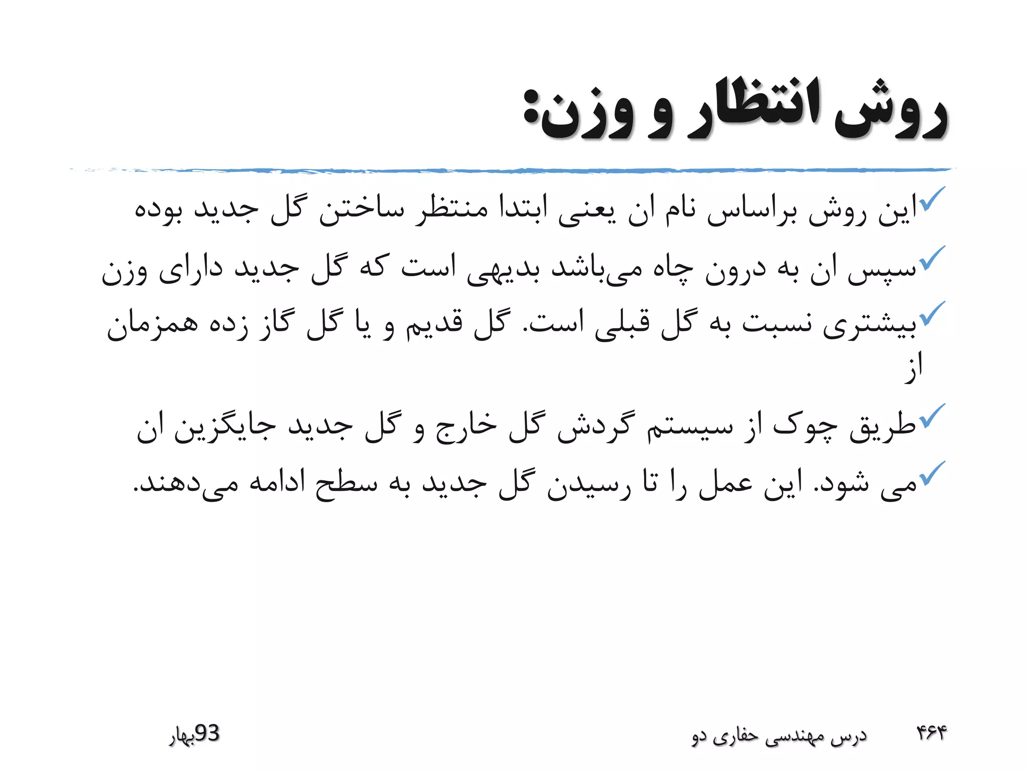 ‫وزن‬ ‫و‬ ‫انتظار‬ ‫روش‬:
‫ب‬ ‫جدید‬ ‫گل‬ ‫ساختن‬ ‫منتظر‬ ‫ابتدا‬ ‫یعنی‬ ‫ان‬ ‫نام‬ ‫براساس‬ ‫روش‬ ‫این‬‫وده‬
‫می‬ ‫چاه‬ ‫درون‬ ‫به‬ ‫ان‬ ‫سپس‬‫وز‬ ‫دارای‬ ‫جدید‬ ‫گل‬ ‫که‬ ‫است‬ ‫بدیهی‬ ‫باشد‬‫ن‬
‫است‬ ‫قبلی‬ ‫گل‬ ‫به‬ ‫نسبت‬ ‫بیشتری‬.‫زد‬ ‫گاز‬ ‫گل‬ ‫یا‬ ‫و‬ ‫قدیم‬ ‫گل‬‫همزمان‬ ‫ه‬
‫از‬
‫ان‬ ‫جایگزین‬ ‫جدید‬ ‫گل‬ ‫و‬ ‫خارج‬ ‫گل‬ ‫گردش‬ ‫سیستم‬ ‫از‬ ‫چوک‬ ‫طریق‬
‫شود‬ ‫می‬.‫می‬ ‫ادامه‬ ‫سطح‬ ‫به‬ ‫جدید‬ ‫گل‬ ‫رسیدن‬ ‫تا‬ ‫را‬ ‫عمل‬ ‫این‬‫دهند‬.
‫39بهار‬ ‫دو‬ ‫حفاری‬ ‫مهندسی‬ ‫درس‬ 464
 