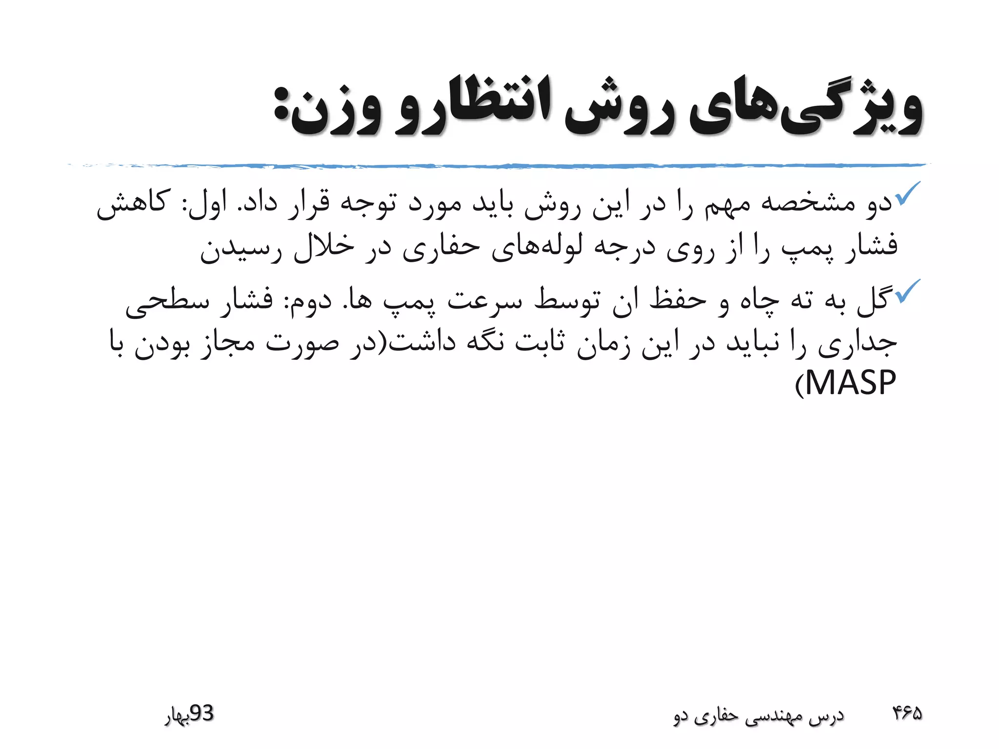 ‫ویژگی‬‫وزن‬ ‫انتظارو‬ ‫روش‬ ‫های‬:
‫داد‬ ‫قرار‬ ‫توجه‬ ‫مورد‬ ‫باید‬ ‫روش‬ ‫این‬ ‫در‬ ‫را‬ ‫مهم‬ ‫مشخصه‬ ‫دو‬.‫اول‬:‫کاهش‬
‫لوله‬ ‫درجه‬ ‫روی‬ ‫از‬ ‫را‬ ‫پمپ‬ ‫فشار‬‫رسیدن‬ ‫خالل‬ ‫در‬ ‫حفاری‬ ‫های‬
‫ها‬ ‫پمپ‬ ‫سرعت‬ ‫توسط‬ ‫ان‬ ‫حفظ‬ ‫و‬ ‫چاه‬ ‫ته‬ ‫به‬ ‫گل‬.‫دوم‬:‫سطحی‬ ‫فشار‬
‫داشت‬ ‫نگه‬ ‫ثابت‬ ‫زمان‬ ‫این‬ ‫در‬ ‫نباید‬ ‫را‬ ‫جداری‬(‫ب‬ ‫بودن‬ ‫مجاز‬ ‫صورت‬ ‫در‬‫ا‬
MASP)
‫39بهار‬ ‫دو‬ ‫حفاری‬ ‫مهندسی‬ ‫درس‬ 465
 