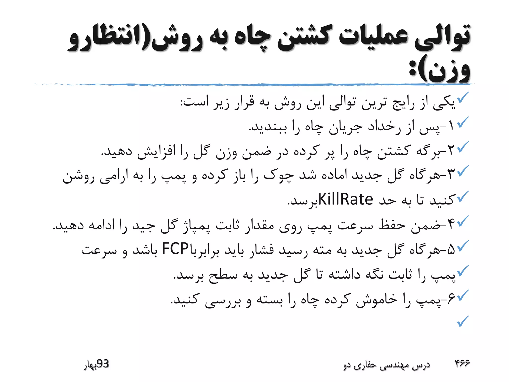 ‫روش‬ ‫به‬ ‫چاه‬ ‫کشتن‬ ‫عملیات‬ ‫توالی‬(‫انتظ‬‫ارو‬
‫وزن‬:)
‫است‬ ‫زیر‬ ‫قرار‬ ‫به‬ ‫روش‬ ‫این‬ ‫توالی‬ ‫ترین‬ ‫رایج‬ ‫از‬ ‫یکی‬:
1-‫ببندید‬ ‫را‬ ‫چاه‬ ‫جریان‬ ‫رخداد‬ ‫از‬ ‫پس‬.
2-‫دهید‬ ‫افزایش‬ ‫را‬ ‫گل‬ ‫وزن‬ ‫ضمن‬ ‫در‬ ‫کرده‬ ‫پر‬ ‫را‬ ‫چاه‬ ‫کشتن‬ ‫برگه‬.
3-‫روشن‬ ‫ارامی‬ ‫به‬ ‫را‬ ‫پمپ‬ ‫و‬ ‫کرده‬ ‫باز‬ ‫را‬ ‫چوک‬ ‫شد‬ ‫اماده‬ ‫جدید‬ ‫گل‬ ‫هرگاه‬
‫حد‬ ‫به‬ ‫تا‬ ‫کنید‬KillRate‫برسد‬.
4-‫دهید‬ ‫ادامه‬ ‫را‬ ‫جید‬ ‫گل‬ ‫پمپاژ‬ ‫ثابت‬ ‫مقدار‬ ‫روی‬ ‫پمپ‬ ‫سرعت‬ ‫حفظ‬ ‫ضمن‬.
5-‫برابربا‬ ‫باید‬ ‫فشار‬ ‫رسید‬ ‫مته‬ ‫به‬ ‫جدید‬ ‫گل‬ ‫هرگاه‬FCP‫سرعت‬ ‫و‬ ‫باشد‬
‫برسد‬ ‫سطح‬ ‫به‬ ‫جدید‬ ‫گل‬ ‫تا‬ ‫داشته‬ ‫نگه‬ ‫ثابت‬ ‫را‬ ‫پمپ‬.
6-‫کنید‬ ‫بررسی‬ ‫و‬ ‫بسته‬ ‫را‬ ‫چاه‬ ‫کرده‬ ‫خاموش‬ ‫را‬ ‫پمپ‬.

‫39بهار‬ ‫دو‬ ‫حفاری‬ ‫مهندسی‬ ‫درس‬ 466
 