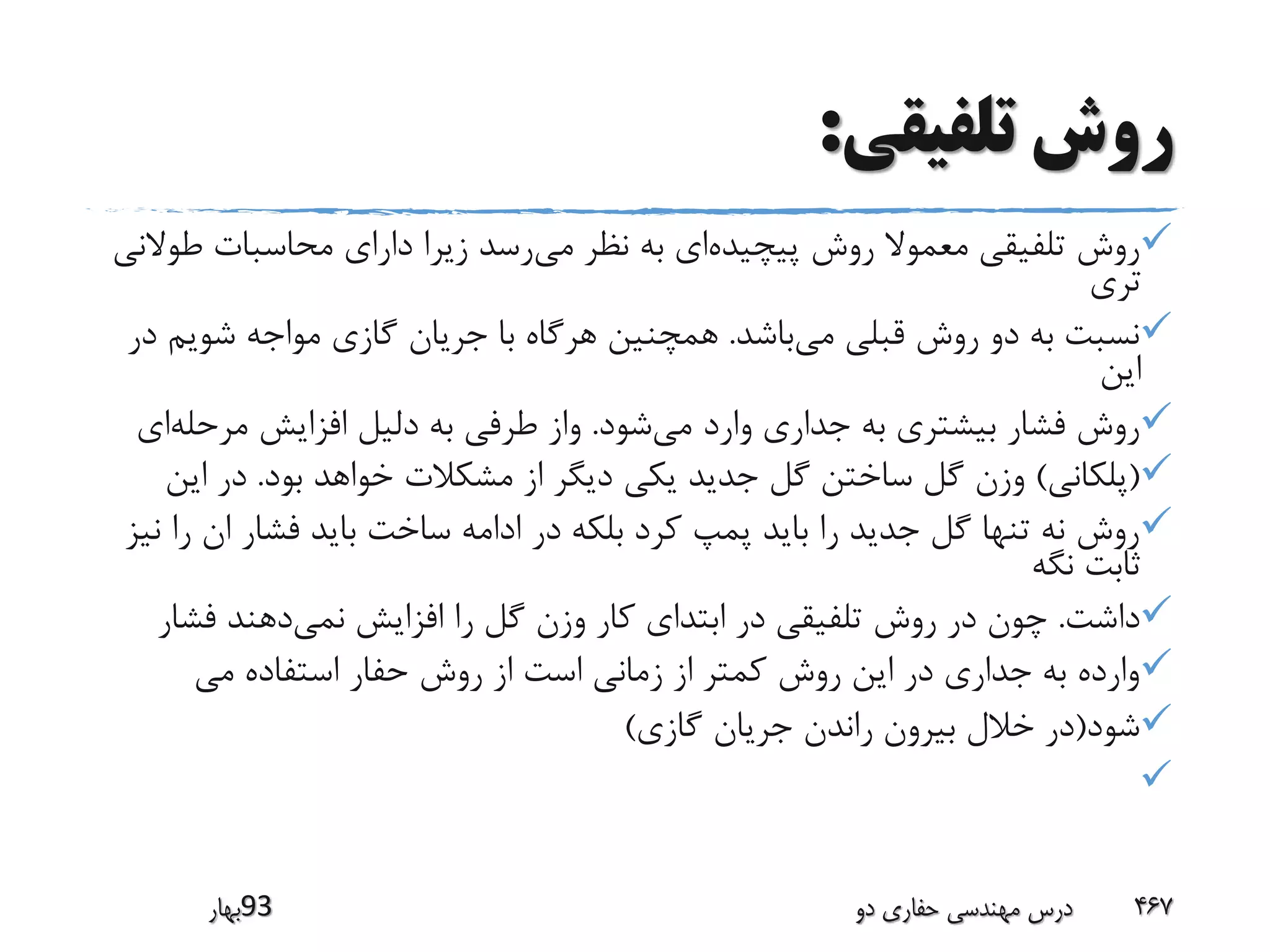 ‫تلفیقی‬ ‫روش‬:
‫پیچیده‬ ‫روش‬ ‫معموال‬ ‫تلفیقی‬ ‫روش‬‫می‬ ‫نظر‬ ‫به‬ ‫ای‬‫ط‬ ‫محاسبات‬ ‫دارای‬ ‫زیرا‬ ‫رسد‬‫والنی‬
‫تری‬
‫می‬ ‫قبلی‬ ‫روش‬ ‫دو‬ ‫به‬ ‫نسبت‬‫باشد‬.‫شوی‬ ‫مواجه‬ ‫گازی‬ ‫جریان‬ ‫با‬ ‫هرگاه‬ ‫همچنین‬‫در‬ ‫م‬
‫این‬
‫می‬ ‫وارد‬ ‫جداری‬ ‫به‬ ‫بیشتری‬ ‫فشار‬ ‫روش‬‫شود‬.‫مرحل‬ ‫افزایش‬ ‫دلیل‬ ‫به‬ ‫طرفی‬ ‫واز‬‫ه‬‫ای‬
(‫پلکانی‬)‫بود‬ ‫خواهد‬ ‫مشکالت‬ ‫از‬ ‫دیگر‬ ‫یکی‬ ‫جدید‬ ‫گل‬ ‫ساختن‬ ‫گل‬ ‫وزن‬.‫ا‬ ‫در‬‫ین‬
‫ر‬ ‫ان‬ ‫فشار‬ ‫باید‬ ‫ساخت‬ ‫ادامه‬ ‫در‬ ‫بلکه‬ ‫کرد‬ ‫پمپ‬ ‫باید‬ ‫را‬ ‫جدید‬ ‫گل‬ ‫تنها‬ ‫نه‬ ‫روش‬‫نیز‬ ‫ا‬
‫نگه‬ ‫ثابت‬
‫داشت‬.‫نمی‬ ‫افزایش‬ ‫را‬ ‫گل‬ ‫وزن‬ ‫کار‬ ‫ابتدای‬ ‫در‬ ‫تلفیقی‬ ‫روش‬ ‫در‬ ‫چون‬‫فش‬ ‫دهند‬‫ار‬
‫می‬ ‫استفاده‬ ‫حفار‬ ‫روش‬ ‫از‬ ‫است‬ ‫زمانی‬ ‫از‬ ‫کمتر‬ ‫روش‬ ‫این‬ ‫در‬ ‫جداری‬ ‫به‬ ‫وارده‬
‫شود‬(‫گازی‬ ‫جریان‬ ‫راندن‬ ‫بیرون‬ ‫خالل‬ ‫در‬)

‫39بهار‬ ‫دو‬ ‫حفاری‬ ‫مهندسی‬ ‫درس‬ 467
 