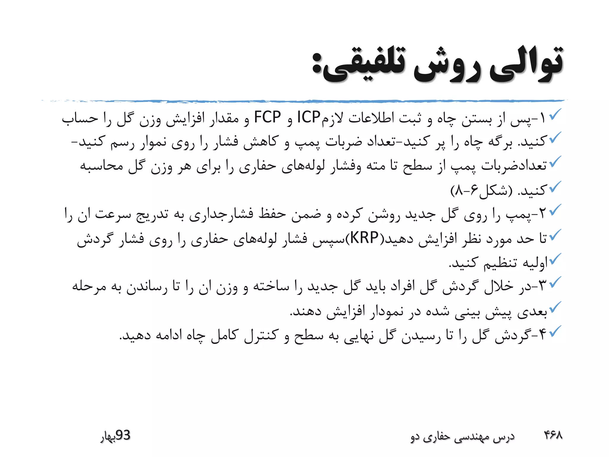 ‫تلفیقی‬ ‫روش‬ ‫توالی‬:
1-‫الزم‬ ‫اطالعات‬ ‫ثبت‬ ‫و‬ ‫چاه‬ ‫بستن‬ ‫از‬ ‫پس‬ICP‫و‬FCP‫حساب‬ ‫را‬ ‫گل‬ ‫وزن‬ ‫افزایش‬ ‫مقدار‬ ‫و‬
‫کنید‬.‫کنید‬ ‫پر‬ ‫را‬ ‫چاه‬ ‫برگه‬-‫کن‬ ‫رسم‬ ‫نموار‬ ‫روی‬ ‫را‬ ‫فشار‬ ‫کاهش‬ ‫و‬ ‫پمپ‬ ‫ضربات‬ ‫تعداد‬‫ید‬-
‫لوله‬ ‫وفشار‬ ‫مته‬ ‫تا‬ ‫سطح‬ ‫از‬ ‫پمپ‬ ‫تعدادضربات‬‫محاسبه‬ ‫گل‬ ‫وزن‬ ‫هر‬ ‫برای‬ ‫را‬ ‫حفاری‬ ‫های‬
‫کنید‬( .‫شکل‬6-8)
2-‫را‬ ‫ان‬ ‫سرعت‬ ‫تدریج‬ ‫به‬ ‫فشارجداری‬ ‫حفظ‬ ‫ضمن‬ ‫و‬ ‫کرده‬ ‫روشن‬ ‫جدید‬ ‫گل‬ ‫روی‬ ‫را‬ ‫پمپ‬
‫دهید‬ ‫افزایش‬ ‫نظر‬ ‫مورد‬ ‫حد‬ ‫تا‬(KRP)‫لوله‬ ‫فشار‬ ‫سپس‬‫گردش‬ ‫فشار‬ ‫روی‬ ‫را‬ ‫حفاری‬ ‫های‬
‫کنید‬ ‫تنظیم‬ ‫اولیه‬.
3-‫مرحله‬ ‫به‬ ‫رساندن‬ ‫تا‬ ‫را‬ ‫ان‬ ‫وزن‬ ‫و‬ ‫ساخته‬ ‫را‬ ‫جدید‬ ‫گل‬ ‫باید‬ ‫افراد‬ ‫گل‬ ‫گردش‬ ‫خالل‬ ‫در‬
‫دهند‬ ‫افزایش‬ ‫نمودار‬ ‫در‬ ‫شده‬ ‫بینی‬ ‫پیش‬ ‫بعدی‬.
4-‫دهید‬ ‫ادامه‬ ‫چاه‬ ‫کامل‬ ‫کنترل‬ ‫و‬ ‫سطح‬ ‫به‬ ‫نهایی‬ ‫گل‬ ‫رسیدن‬ ‫تا‬ ‫را‬ ‫گل‬ ‫گردش‬.
‫39بهار‬ ‫دو‬ ‫حفاری‬ ‫مهندسی‬ ‫درس‬ 468
 