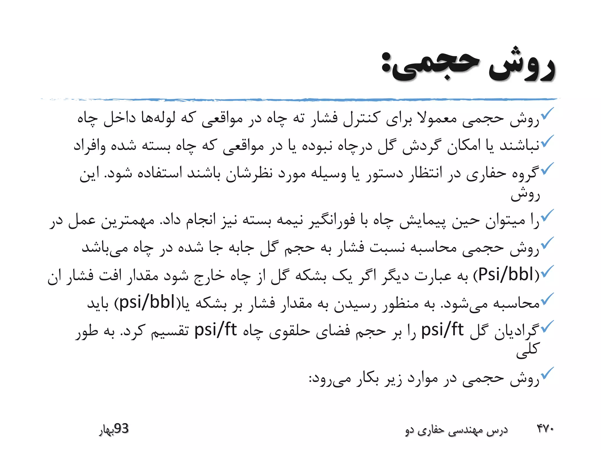 ‫حجمی‬ ‫روش‬:
‫لوله‬ ‫که‬ ‫مواقعی‬ ‫در‬ ‫چاه‬ ‫ته‬ ‫فشار‬ ‫کنترل‬ ‫برای‬ ‫معموال‬ ‫حجمی‬ ‫روش‬‫چاه‬ ‫داخل‬ ‫ها‬
‫واف‬ ‫شده‬ ‫بسته‬ ‫چاه‬ ‫که‬ ‫مواقعی‬ ‫در‬ ‫یا‬ ‫نبوده‬ ‫درچاه‬ ‫گل‬ ‫گردش‬ ‫امکان‬ ‫یا‬ ‫نباشند‬‫راد‬
‫شود‬ ‫استفاده‬ ‫باشند‬ ‫نظرشان‬ ‫مورد‬ ‫وسیله‬ ‫یا‬ ‫دستور‬ ‫انتظار‬ ‫در‬ ‫حفاری‬ ‫گروه‬.‫این‬
‫روش‬
‫داد‬ ‫انجام‬ ‫نیز‬ ‫بسته‬ ‫نیمه‬ ‫فورانگیر‬ ‫با‬ ‫چاه‬ ‫پیمایش‬ ‫حین‬ ‫میتوان‬ ‫را‬.‫مهمتری‬‫در‬ ‫عمل‬ ‫ن‬
‫می‬ ‫چاه‬ ‫در‬ ‫شده‬ ‫جا‬ ‫جابه‬ ‫گل‬ ‫حجم‬ ‫به‬ ‫فشار‬ ‫نسبت‬ ‫محاسبه‬ ‫حجمی‬ ‫روش‬‫باشد‬
(Psi/bbl)‫فش‬ ‫افت‬ ‫مقدار‬ ‫شود‬ ‫خارج‬ ‫چاه‬ ‫از‬ ‫گل‬ ‫بشکه‬ ‫یک‬ ‫اگر‬ ‫دیگر‬ ‫عبارت‬ ‫به‬‫ان‬ ‫ار‬
‫می‬ ‫محاسبه‬‫شود‬.‫یا‬ ‫بشکه‬ ‫بر‬ ‫فشار‬ ‫مقدار‬ ‫به‬ ‫رسیدن‬ ‫منظور‬ ‫به‬(psi/bbl)‫باید‬
‫گل‬ ‫گرادیان‬psi/ft‫چاه‬ ‫حلقوی‬ ‫فضای‬ ‫حجم‬ ‫بر‬ ‫را‬psi/ft‫کرد‬ ‫تقسیم‬.‫طور‬ ‫به‬
‫کلی‬
‫می‬ ‫بکار‬ ‫زیر‬ ‫موارد‬ ‫در‬ ‫حجمی‬ ‫روش‬‫رود‬:
‫39بهار‬ ‫دو‬ ‫حفاری‬ ‫مهندسی‬ ‫درس‬ 470
 