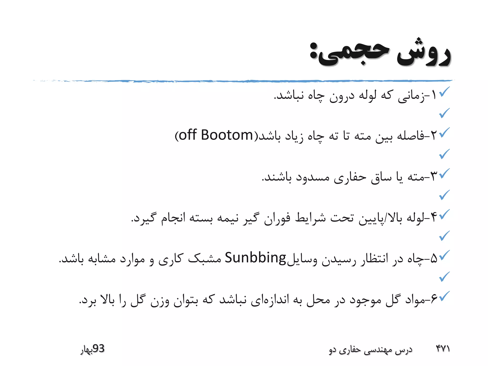 ‫حجمی‬ ‫روش‬:
1-‫نباشد‬ ‫چاه‬ ‫درون‬ ‫لوله‬ ‫که‬ ‫زمانی‬.

2-‫باشد‬ ‫زیاد‬ ‫چاه‬ ‫ته‬ ‫تا‬ ‫مته‬ ‫بین‬ ‫فاصله‬(off Bootom)

3-‫باشند‬ ‫مسدود‬ ‫حفاری‬ ‫ساق‬ ‫یا‬ ‫مته‬.

4-‫باال‬ ‫لوله‬/‫گیرد‬ ‫انجام‬ ‫بسته‬ ‫نیمه‬ ‫گیر‬ ‫فوران‬ ‫شرایط‬ ‫تحت‬ ‫پایین‬.

5-‫وسایل‬ ‫رسیدن‬ ‫انتظار‬ ‫در‬ ‫چاه‬Sunbbing‫باشد‬ ‫مشابه‬ ‫موارد‬ ‫و‬ ‫کاری‬ ‫مشبک‬.

6-‫اندازه‬ ‫به‬ ‫محل‬ ‫در‬ ‫موجود‬ ‫گل‬ ‫مواد‬‫برد‬ ‫باال‬ ‫را‬ ‫گل‬ ‫وزن‬ ‫بتوان‬ ‫که‬ ‫نباشد‬ ‫ای‬.
‫39بهار‬ ‫دو‬ ‫حفاری‬ ‫مهندسی‬ ‫درس‬ 471
 