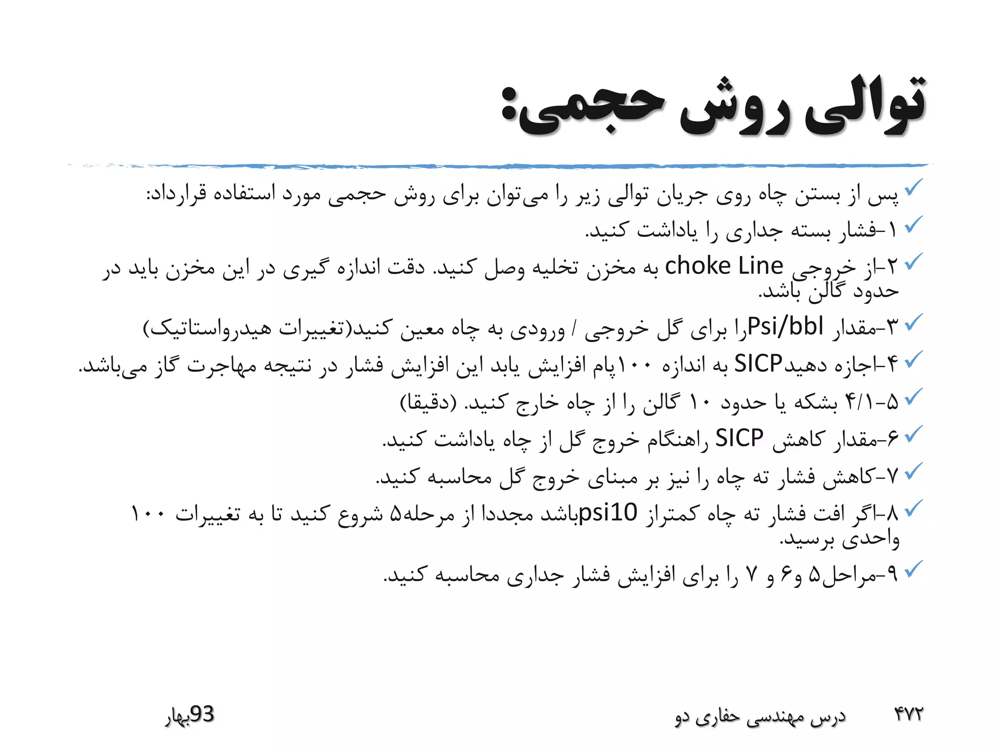 ‫حجمی‬ ‫روش‬ ‫توالی‬:
‫می‬ ‫را‬ ‫زیر‬ ‫توالی‬ ‫جریان‬ ‫روی‬ ‫چاه‬ ‫بستن‬ ‫از‬ ‫پس‬‫قرارداد‬ ‫استفاده‬ ‫مورد‬ ‫حجمی‬ ‫روش‬ ‫برای‬ ‫توان‬:
1-‫کنید‬ ‫یاداشت‬ ‫را‬ ‫جداری‬ ‫بسته‬ ‫فشار‬.
2-‫خروجی‬ ‫از‬choke Line‫کنید‬ ‫وصل‬ ‫تخلیه‬ ‫مخزن‬ ‫به‬.‫در‬ ‫باید‬ ‫مخزن‬ ‫این‬ ‫در‬ ‫گیری‬ ‫اندازه‬ ‫دقت‬
‫باشد‬ ‫گالن‬ ‫حدود‬.
3-‫مقدار‬Psi/bbl‫خروجی‬ ‫گل‬ ‫برای‬ ‫را‬/‫کنید‬ ‫معین‬ ‫چاه‬ ‫به‬ ‫ورودی‬(‫هیدرواستاتیک‬ ‫تغییرات‬)
4-‫دهید‬ ‫اجازه‬SICP‫اندازه‬ ‫به‬100‫می‬ ‫گاز‬ ‫مهاجرت‬ ‫نتیجه‬ ‫در‬ ‫فشار‬ ‫افزایش‬ ‫این‬ ‫یابد‬ ‫افزایش‬ ‫پام‬‫ب‬‫اشد‬.
5-4/1‫حدود‬ ‫یا‬ ‫بشکه‬10‫کنید‬ ‫خارج‬ ‫چاه‬ ‫از‬ ‫را‬ ‫گالن‬( .‫دقیقا‬)
6-‫کاهش‬ ‫مقدار‬SICP‫کنید‬ ‫یاداشت‬ ‫چاه‬ ‫از‬ ‫گل‬ ‫خروج‬ ‫راهنگام‬.
7-‫کنید‬ ‫محاسبه‬ ‫گل‬ ‫خروج‬ ‫مبنای‬ ‫بر‬ ‫نیز‬ ‫را‬ ‫چاه‬ ‫ته‬ ‫فشار‬ ‫کاهش‬.
8-‫کمتراز‬ ‫چاه‬ ‫ته‬ ‫فشار‬ ‫افت‬ ‫اگر‬psi10‫مرحله‬ ‫از‬ ‫مجددا‬ ‫باشد‬5‫تغییرات‬ ‫به‬ ‫تا‬ ‫کنید‬ ‫شروع‬100
‫برسید‬ ‫واحدی‬.
9-‫مراحل‬5‫و‬6‫و‬7‫کنید‬ ‫محاسبه‬ ‫جداری‬ ‫فشار‬ ‫افزایش‬ ‫برای‬ ‫را‬.
‫39بهار‬ ‫دو‬ ‫حفاری‬ ‫مهندسی‬ ‫درس‬ 472
 