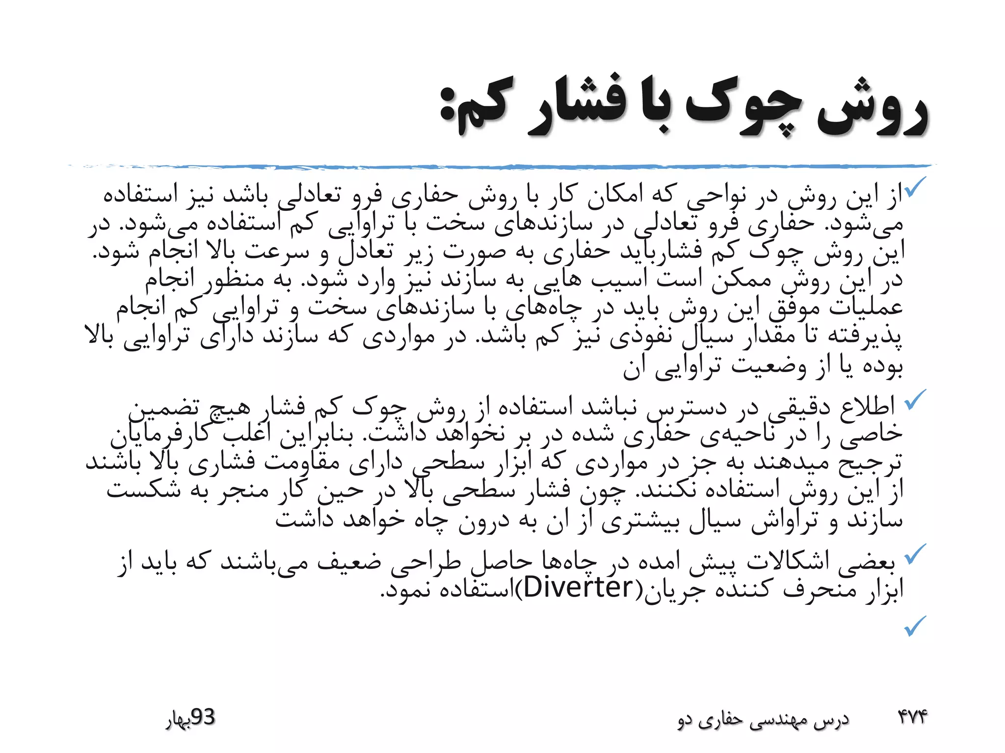 ‫کم‬ ‫فشار‬ ‫با‬ ‫چوک‬ ‫روش‬:
‫است‬ ‫نیز‬ ‫باشد‬ ‫تعادلی‬ ‫فرو‬ ‫حفاری‬ ‫روش‬ ‫با‬ ‫کار‬ ‫امکان‬ ‫که‬ ‫نواحی‬ ‫در‬ ‫روش‬ ‫این‬ ‫از‬‫فاده‬
‫می‬‫شود‬.‫می‬ ‫استفاده‬ ‫کم‬ ‫تراوایی‬ ‫با‬ ‫سخت‬ ‫سازندهای‬ ‫در‬ ‫تعادلی‬ ‫فرو‬ ‫حفاری‬‫ش‬‫ود‬.‫در‬
‫ش‬ ‫انجام‬ ‫باال‬ ‫سرعت‬ ‫و‬ ‫تعادل‬ ‫زیر‬ ‫صورت‬ ‫به‬ ‫حفاری‬ ‫فشارباید‬ ‫کم‬ ‫چوک‬ ‫روش‬ ‫این‬‫ود‬.
‫شود‬ ‫وارد‬ ‫نیز‬ ‫سازند‬ ‫به‬ ‫هایی‬ ‫اسیب‬ ‫است‬ ‫ممکن‬ ‫روش‬ ‫این‬ ‫در‬.‫انجام‬ ‫منظور‬ ‫به‬
‫چاه‬ ‫در‬ ‫باید‬ ‫روش‬ ‫این‬ ‫موفق‬ ‫عملیات‬‫انجام‬ ‫کم‬ ‫تراوایی‬ ‫و‬ ‫سخت‬ ‫سازندهای‬ ‫با‬ ‫های‬
‫باشد‬ ‫کم‬ ‫نیز‬ ‫نفوذی‬ ‫سیال‬ ‫مقدار‬ ‫تا‬ ‫پذیرفته‬.‫تر‬ ‫دارای‬ ‫سازند‬ ‫که‬ ‫مواردی‬ ‫در‬‫باال‬ ‫اوایی‬
‫ان‬ ‫تراوایی‬ ‫وضعیت‬ ‫از‬ ‫یا‬ ‫بوده‬
‫تضم‬ ‫هیچ‬ ‫فشار‬ ‫کم‬ ‫چوک‬ ‫روش‬ ‫از‬ ‫استفاده‬ ‫نباشد‬ ‫دسترس‬ ‫در‬ ‫دقیقی‬ ‫اطالع‬‫ین‬
‫ناحیه‬ ‫در‬ ‫را‬ ‫خاصی‬‫داشت‬ ‫نخواهد‬ ‫بر‬ ‫در‬ ‫شده‬ ‫حفاری‬ ‫ی‬.‫کارفرمای‬ ‫اغلب‬ ‫بنابراین‬‫ان‬
‫باش‬ ‫باال‬ ‫فشاری‬ ‫مقاومت‬ ‫دارای‬ ‫سطحی‬ ‫ابزار‬ ‫که‬ ‫مواردی‬ ‫در‬ ‫جز‬ ‫به‬ ‫میدهند‬ ‫ترجیح‬‫ند‬
‫نکنند‬ ‫استفاده‬ ‫روش‬ ‫این‬ ‫از‬.‫شک‬ ‫به‬ ‫منجر‬ ‫کار‬ ‫حین‬ ‫در‬ ‫باال‬ ‫سطحی‬ ‫فشار‬ ‫چون‬‫ست‬
‫داشت‬ ‫خواهد‬ ‫چاه‬ ‫درون‬ ‫به‬ ‫ان‬ ‫از‬ ‫بیشتری‬ ‫سیال‬ ‫تراواش‬ ‫و‬ ‫سازند‬
‫چاه‬ ‫در‬ ‫امده‬ ‫پیش‬ ‫اشکاالت‬ ‫بعضی‬‫می‬ ‫ضعیف‬ ‫طراحی‬ ‫حاصل‬ ‫ها‬‫بای‬ ‫که‬ ‫باشند‬‫از‬ ‫د‬
‫جریان‬ ‫کننده‬ ‫منحرف‬ ‫ابزار‬(Diverter)‫نمود‬ ‫استفاده‬.

‫39بهار‬ ‫دو‬ ‫حفاری‬ ‫مهندسی‬ ‫درس‬ 474
 