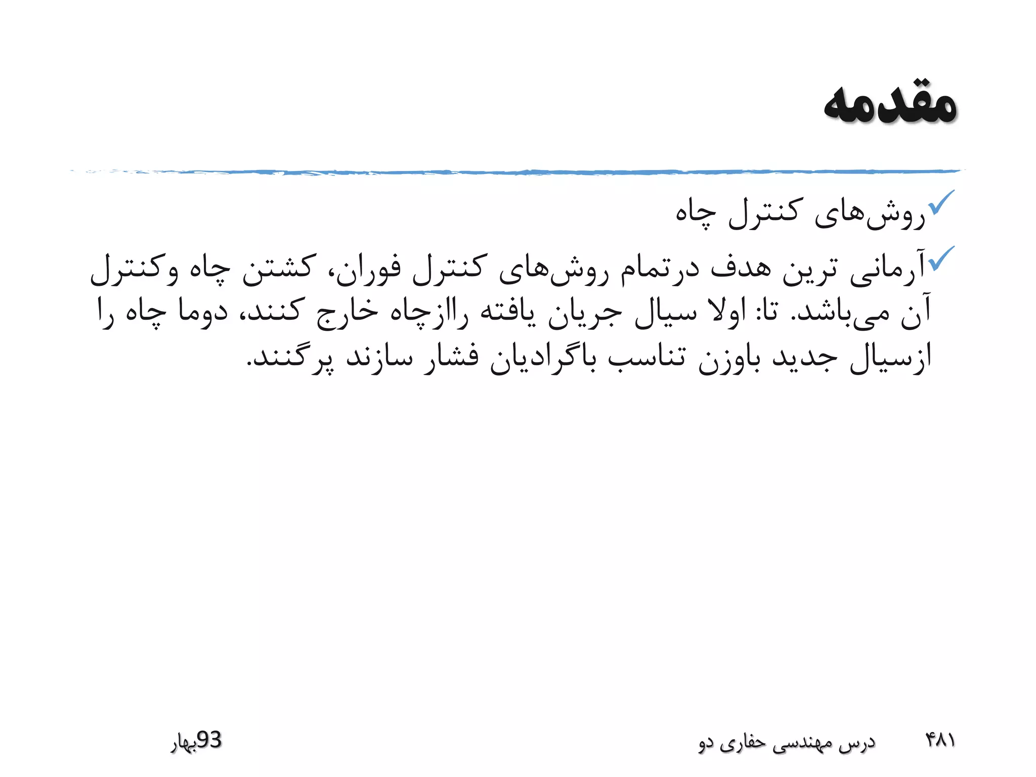 ‫مقدمه‬
‫روش‬‫چاه‬ ‫کنترل‬ ‫های‬
‫روش‬ ‫درتمام‬ ‫هدف‬ ‫ترین‬ ‫آرمانی‬‫وکنت‬ ‫چاه‬ ‫کشتن‬ ،‫فوران‬ ‫کنترل‬ ‫های‬‫رل‬
‫می‬ ‫آن‬‫باشد‬.‫تا‬:‫چاه‬ ‫دوما‬ ،‫کنند‬ ‫خارج‬ ‫راازچاه‬ ‫یافته‬ ‫جریان‬ ‫سیال‬ ‫اوال‬‫را‬
‫پرگنند‬ ‫سازند‬ ‫فشار‬ ‫باگرادیان‬ ‫تناسب‬ ‫باوزن‬ ‫جدید‬ ‫ازسیال‬.
‫39بهار‬ ‫دو‬ ‫حفاری‬ ‫مهندسی‬ ‫درس‬ 481
 
