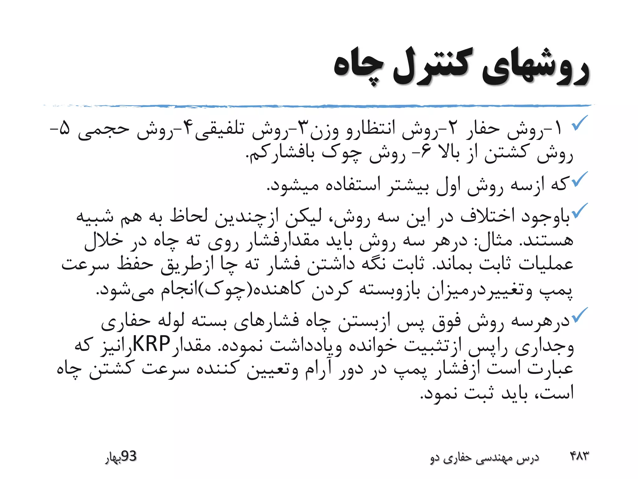 ‫چاه‬ ‫کنترل‬ ‫روشهای‬
1-‫حفار‬ ‫روش‬2-‫وزن‬ ‫انتظارو‬ ‫روش‬3-‫تلفیقی‬ ‫روش‬4-‫حجمی‬ ‫روش‬5-
‫باال‬ ‫از‬ ‫کشتن‬ ‫روش‬6-‫بافشارکم‬ ‫چوک‬ ‫روش‬.
‫میشود‬ ‫استفاده‬ ‫بیشتر‬ ‫اول‬ ‫روش‬ ‫ازسه‬ ‫که‬.
‫شبی‬ ‫هم‬ ‫به‬ ‫لحاظ‬ ‫ازچندین‬ ‫لیکن‬ ،‫روش‬ ‫سه‬ ‫این‬ ‫در‬ ‫اختالف‬ ‫باوجود‬‫ه‬
‫هستند‬.‫مثال‬:‫خالل‬ ‫در‬ ‫چاه‬ ‫ته‬ ‫روی‬ ‫مقدارفشار‬ ‫باید‬ ‫روش‬ ‫سه‬ ‫درهر‬
‫بماند‬ ‫ثابت‬ ‫عملیات‬.‫حفظ‬ ‫ازطریق‬ ‫چا‬ ‫ته‬ ‫فشار‬ ‫داشتن‬ ‫نگه‬ ‫ثابت‬‫سرعت‬
‫کاهنده‬ ‫کردن‬ ‫بازوبسته‬ ‫وتغییردرمیزان‬ ‫پمپ‬(‫چوک‬)‫می‬ ‫انجام‬‫شود‬.
‫حفاری‬ ‫لوله‬ ‫بسته‬ ‫فشارهای‬ ‫چاه‬ ‫ازبستن‬ ‫پس‬ ‫فوق‬ ‫روش‬ ‫درهرسه‬
‫نموده‬ ‫ویادداشت‬ ‫خوانده‬ ‫ازتثبیت‬ ‫راپس‬ ‫وجداری‬.‫مقدار‬KRP‫که‬ ‫رانیز‬
‫کشت‬ ‫سرعت‬ ‫کننده‬ ‫وتعیین‬ ‫آرام‬ ‫دور‬ ‫در‬ ‫پمپ‬ ‫ازفشار‬ ‫است‬ ‫عبارت‬‫چاه‬ ‫ن‬
‫نمود‬ ‫ثبت‬ ‫باید‬ ،‫است‬.
‫39بهار‬ ‫دو‬ ‫حفاری‬ ‫مهندسی‬ ‫درس‬ 483
 