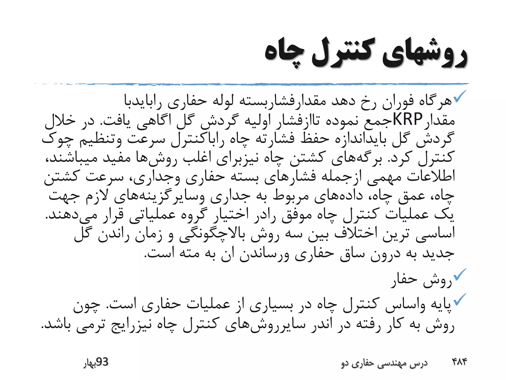 ‫چاه‬ ‫کنترل‬ ‫روشهای‬
‫رابایدبا‬ ‫حفاری‬ ‫لوله‬ ‫مقدارفشاربسته‬ ‫دهد‬ ‫رخ‬ ‫فوران‬ ‫هرگاه‬
‫مقدار‬KRP‫یافت‬ ‫اگاهی‬ ‫گل‬ ‫گردش‬ ‫اولیه‬ ‫تاازفشار‬ ‫نموده‬ ‫جمع‬.‫خال‬ ‫در‬‫ل‬
‫وتنظ‬ ‫سرعت‬ ‫راباکنترل‬ ‫چاه‬ ‫فشارته‬ ‫حفظ‬ ‫بایداندازه‬ ‫گل‬ ‫گردش‬‫چوک‬ ‫یم‬
‫کرد‬ ‫کنترل‬.‫برگه‬‫روش‬ ‫اغلب‬ ‫نیزبرای‬ ‫چاه‬ ‫کشتن‬ ‫های‬‫می‬ ‫مفید‬ ‫ها‬،‫باشند‬
‫کشت‬ ‫سرعت‬ ،‫وجداری‬ ‫حفاری‬ ‫بسته‬ ‫فشارهای‬ ‫ازجمله‬ ‫مهمی‬ ‫اطالعات‬‫ن‬
‫داده‬ ،‫چاه‬ ‫عمق‬ ،‫چاه‬‫وسایرگزینه‬ ‫جداری‬ ‫به‬ ‫مربوط‬ ‫های‬‫جهت‬ ‫الزم‬ ‫های‬
‫می‬ ‫قرار‬ ‫عملیاتی‬ ‫گروه‬ ‫اختیار‬ ‫رادر‬ ‫موفق‬ ‫چاه‬ ‫کنترل‬ ‫عملیات‬ ‫یک‬‫دهند‬.
‫گ‬ ‫راندن‬ ‫زمان‬ ‫و‬ ‫باالچگونگی‬ ‫روش‬ ‫سه‬ ‫بین‬ ‫اختالف‬ ‫ترین‬ ‫اساسی‬‫ل‬
‫است‬ ‫مته‬ ‫به‬ ‫ان‬ ‫ورساندن‬ ‫حفاری‬ ‫ساق‬ ‫درون‬ ‫به‬ ‫جدید‬.
‫حفار‬ ‫روش‬
‫است‬ ‫حفاری‬ ‫عملیات‬ ‫از‬ ‫بسیاری‬ ‫در‬ ‫چاه‬ ‫کنترل‬ ‫واساس‬ ‫پایه‬.‫چون‬
‫سایرروش‬ ‫اندر‬ ‫در‬ ‫رفته‬ ‫کار‬ ‫به‬ ‫روش‬‫ترمی‬ ‫نیزرایج‬ ‫چاه‬ ‫کنترل‬ ‫های‬‫باشد‬.
‫39بهار‬ ‫دو‬ ‫حفاری‬ ‫مهندسی‬ ‫درس‬ 484
 