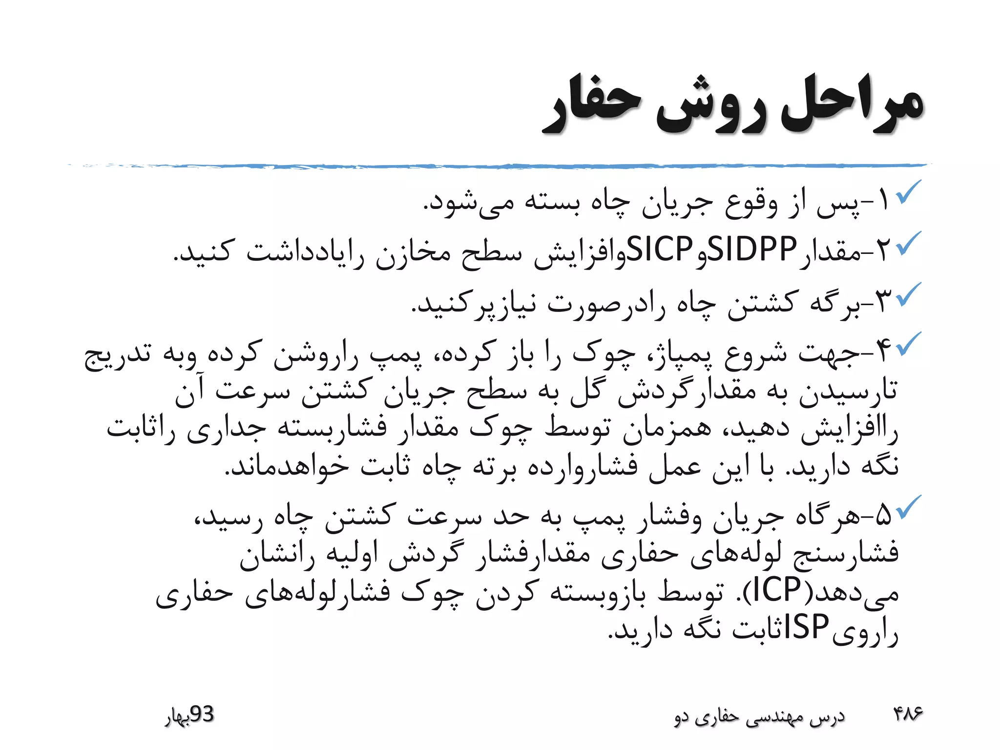 ‫حفار‬ ‫روش‬ ‫مراحل‬
1-‫می‬ ‫بسته‬ ‫چاه‬ ‫جریان‬ ‫وقوع‬ ‫از‬ ‫پس‬‫شود‬.
2-‫مقدار‬SIDPP‫و‬SICP‫کنید‬ ‫رایادداشت‬ ‫مخازن‬ ‫سطح‬ ‫وافزایش‬.
3-‫نیازپرکنید‬ ‫رادرصورت‬ ‫چاه‬ ‫کشتن‬ ‫برگه‬.
4-‫تدری‬ ‫وبه‬ ‫کرده‬ ‫راروشن‬ ‫پمپ‬ ،‫کرده‬ ‫باز‬ ‫را‬ ‫چوک‬ ،‫پمپاژ‬ ‫شروع‬ ‫جهت‬‫ج‬
‫آن‬ ‫سرعت‬ ‫کشتن‬ ‫جریان‬ ‫سطح‬ ‫به‬ ‫گل‬ ‫مقدارگردش‬ ‫به‬ ‫تارسیدن‬
‫راثابت‬ ‫جداری‬ ‫فشاربسته‬ ‫مقدار‬ ‫چوک‬ ‫توسط‬ ‫همزمان‬ ،‫دهید‬ ‫راافزایش‬
‫دارید‬ ‫نگه‬.‫خواهدماند‬ ‫ثابت‬ ‫چاه‬ ‫برته‬ ‫فشاروارده‬ ‫عمل‬ ‫این‬ ‫با‬.
5-،‫رسید‬ ‫چاه‬ ‫کشتن‬ ‫سرعت‬ ‫حد‬ ‫به‬ ‫پمپ‬ ‫وفشار‬ ‫جریان‬ ‫هرگاه‬
‫لوله‬ ‫فشارسنج‬‫رانشان‬ ‫اولیه‬ ‫گردش‬ ‫مقدارفشار‬ ‫حفاری‬ ‫های‬
‫می‬‫دهد‬(ICP.)‫فشارلوله‬ ‫چوک‬ ‫کردن‬ ‫بازوبسته‬ ‫توسط‬‫حفاری‬ ‫های‬
‫راروی‬ISP‫دارید‬ ‫نگه‬ ‫ثابت‬.
‫39بهار‬ ‫دو‬ ‫حفاری‬ ‫مهندسی‬ ‫درس‬ 486
 