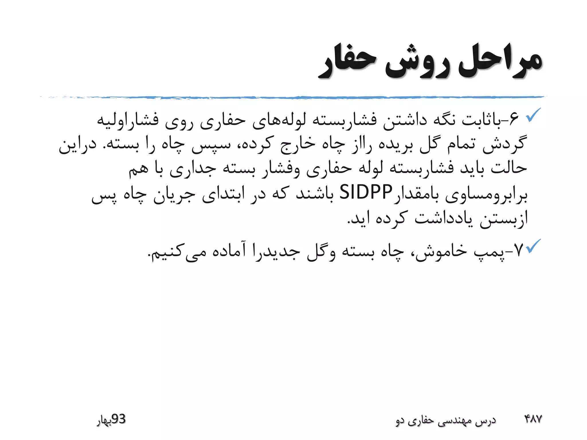 ‫حفار‬ ‫روش‬ ‫مراحل‬
6-‫لوله‬ ‫فشاربسته‬ ‫داشتن‬ ‫نگه‬ ‫باثابت‬‫فشاراول‬ ‫روی‬ ‫حفاری‬ ‫های‬‫یه‬
‫بسته‬ ‫را‬ ‫چاه‬ ‫سپس‬ ،‫کرده‬ ‫خارج‬ ‫چاه‬ ‫رااز‬ ‫بریده‬ ‫گل‬ ‫تمام‬ ‫گردش‬.‫درای‬‫ن‬
‫هم‬ ‫با‬ ‫جداری‬ ‫بسته‬ ‫وفشار‬ ‫حفاری‬ ‫لوله‬ ‫فشاربسته‬ ‫باید‬ ‫حالت‬
‫بامقدار‬ ‫برابرومساوی‬SIDPP‫پس‬ ‫چاه‬ ‫جریان‬ ‫ابتدای‬ ‫در‬ ‫که‬ ‫باشند‬
‫اید‬ ‫کرده‬ ‫یادداشت‬ ‫ازبستن‬.
7-‫می‬ ‫آماده‬ ‫جدیدرا‬ ‫وگل‬ ‫بسته‬ ‫چاه‬ ،‫خاموش‬ ‫پمپ‬‫کنیم‬.
‫39بهار‬ ‫دو‬ ‫حفاری‬ ‫مهندسی‬ ‫درس‬ 487
 