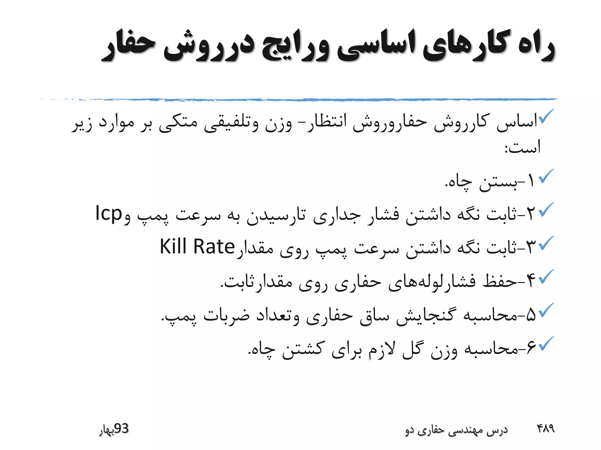 ‫حفار‬ ‫درروش‬ ‫ورایج‬ ‫اساسی‬ ‫کارهای‬ ‫راه‬
‫انتظار‬ ‫حفاروروش‬ ‫کارروش‬ ‫اساس‬-‫ز‬ ‫موارد‬ ‫بر‬ ‫متکی‬ ‫وتلفیقی‬ ‫وزن‬‫یر‬
‫است‬:
1-‫چاه‬ ‫بستن‬.
2-‫و‬ ‫پمپ‬ ‫سرعت‬ ‫به‬ ‫تارسیدن‬ ‫جداری‬ ‫فشار‬ ‫داشتن‬ ‫نگه‬ ‫ثابت‬Icp
3-‫مقدار‬ ‫روی‬ ‫پمپ‬ ‫سرعت‬ ‫داشتن‬ ‫نگه‬ ‫ثابت‬Kill Rate
4-‫فشارلوله‬ ‫حفظ‬‫مقدارثابت‬ ‫روی‬ ‫حفاری‬ ‫های‬.
5-‫پمپ‬ ‫ضربات‬ ‫وتعداد‬ ‫حفاری‬ ‫ساق‬ ‫گنجایش‬ ‫محاسبه‬.
6-‫چاه‬ ‫کشتن‬ ‫برای‬ ‫الزم‬ ‫گل‬ ‫وزن‬ ‫محاسبه‬.
‫39بهار‬ ‫دو‬ ‫حفاری‬ ‫مهندسی‬ ‫درس‬ 489
 