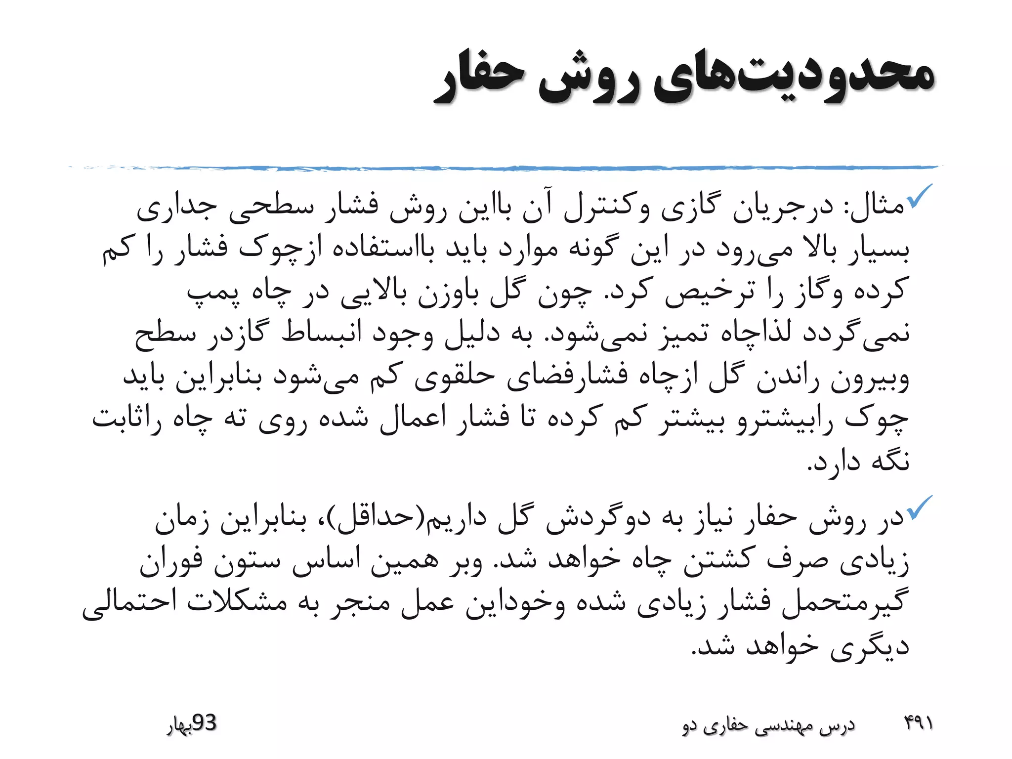 ‫محدودیت‬‫حفار‬ ‫روش‬ ‫های‬
‫مثال‬:‫جداری‬ ‫سطحی‬ ‫فشار‬ ‫روش‬ ‫بااین‬ ‫آن‬ ‫وکنترل‬ ‫گازی‬ ‫درجریان‬
‫می‬ ‫باال‬ ‫بسیار‬‫فشا‬ ‫ازچوک‬ ‫بااستفاده‬ ‫باید‬ ‫موارد‬ ‫گونه‬ ‫این‬ ‫در‬ ‫رود‬‫کم‬ ‫را‬ ‫ر‬
‫کرد‬ ‫ترخیص‬ ‫را‬ ‫وگاز‬ ‫کرده‬.‫پمپ‬ ‫چاه‬ ‫در‬ ‫باالیی‬ ‫باوزن‬ ‫گل‬ ‫چون‬
‫نمی‬‫نمی‬ ‫تمیز‬ ‫لذاچاه‬ ‫گردد‬‫شود‬.‫سط‬ ‫گازدر‬ ‫انبساط‬ ‫وجود‬ ‫دلیل‬ ‫به‬‫ح‬
‫می‬ ‫کم‬ ‫حلقوی‬ ‫فشارفضای‬ ‫ازچاه‬ ‫گل‬ ‫راندن‬ ‫وبیرون‬‫بنابراین‬ ‫شود‬‫باید‬
‫ر‬ ‫چاه‬ ‫ته‬ ‫روی‬ ‫شده‬ ‫اعمال‬ ‫فشار‬ ‫تا‬ ‫کرده‬ ‫کم‬ ‫بیشتر‬ ‫رابیشترو‬ ‫چوک‬‫اثابت‬
‫دارد‬ ‫نگه‬.
‫داریم‬ ‫گل‬ ‫دوگردش‬ ‫به‬ ‫نیاز‬ ‫حفار‬ ‫روش‬ ‫در‬(‫حداقل‬)‫زمان‬ ‫بنابراین‬ ،
‫شد‬ ‫خواهد‬ ‫چاه‬ ‫کشتن‬ ‫صرف‬ ‫زیادی‬.‫فوران‬ ‫ستون‬ ‫اساس‬ ‫همین‬ ‫وبر‬
‫احت‬ ‫مشکالت‬ ‫به‬ ‫منجر‬ ‫عمل‬ ‫وخوداین‬ ‫شده‬ ‫زیادی‬ ‫فشار‬ ‫گیرمتحمل‬‫مالی‬
‫شد‬ ‫خواهد‬ ‫دیگری‬.
‫39بهار‬ ‫دو‬ ‫حفاری‬ ‫مهندسی‬ ‫درس‬ 491
 